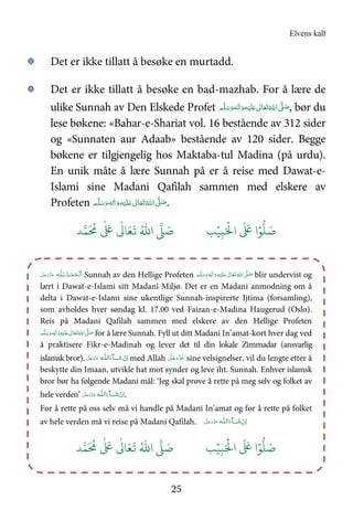 Elvens kall
25
۞ Det er ikke tillatt å besøke en murtadd.
۞ Det er ikke tillatt å besøke en bad-mazhab. For å lære de
ulike Sunnah av Den Elskede Profet َ‫ﻠ‬َ   ٰ‫ﺎﱃ‬َ‫ﻌ‬َ‫ﺗ‬ ُ‫ اﷲ‬ َّ( َ‫ﺻ‬‫ﻢ‬َّ‫ﻠ‬َ‫ﺳ‬َ‫ و‬‫ﻪ‬‫ﻟ‬ٰ‫ا‬َ‫ و‬‫ﻪ‬ْ‫ﻴ‬ , bør du
lese bøkene: «Bahar-e-Shariat vol. 16 bestående av 312 sider
og «Sunnaten aur Adaab» bestående av 120 sider. Begge
bøkene er tilgjengelig hos Maktaba-tul Madina (på urdu).
En unik måte å lære Sunnah på er å reise med Dawat-e-
Islami sine Madani Qafilah sammen med elskere av
Profeten ‫ﻢ‬َّ‫ﻠ‬َ‫ﺳ‬َ‫ و‬‫ﻪ‬‫ﻟ‬ٰ‫ا‬َ‫ و‬‫ﻪ‬ْ‫ﻴ‬َ‫ﻠ‬َ   ٰ‫ﺎﱃ‬َ‫ﻌ‬َ‫ﺗ‬ ُ‫ اﷲ‬ َّ( َ‫ﺻ‬.
َ ۡ
'‫ا‬
َ َ
( ‫ا‬ۡ)
* َ+ِ,ۡ-ُ.‫ا‬ / َ+0
َ ُ
1
ٰ َ
(
ٰ
3 َ4
َ
5
‫ـﻪ‬‫ﻠ‬ِ‫ ﻟـ‬ُ‫ـﺪ‬ْ‫ﻤ‬َ‫ـﺤ‬ْ ‫َﻟ‬‫ا‬َّ‫ﻞ‬َ‫ﺟ‬َ‫و‬َّ‫ﺰ‬َ‫ﻋ‬ Sunnah av den Hellige Profeten ٖ‫ﻪ‬ِ‫ٰﻟ‬‫ا‬َ‫ و‬ِ‫ﻪ‬ْ‫ﻴ‬َ‫ﻠ‬َ   ٰ‫ﺎﱃ‬َ‫ﻌ‬َ‫ﺗ‬ ُ‫ اﷲ‬ َّ( َ‫ﺻ‬ ‫ﻢ‬َّ‫ﻠ‬َ‫ﺳ‬َ‫و‬ blir undervist og
lært i Dawat-e-Islami sitt Madani Miljø. Det er en Madani anmodning om å
delta i Dawat-e-Islami sine ukentlige Sunnah-inspirerte Ijtima (forsamling),
som avholdes hver søndag kl. 17.00 ved Faizan-e-Madina Haugerud (Oslo).
Reis på Madani Qafilah sammen med elskere av den Hellige Profeten
ٖ‫ﻪ‬ِ‫ﻟ‬ٰ‫ا‬َ‫ و‬ِ‫ﻪ‬ْ‫ﻴ‬َ‫ﻠ‬َ   ٰ‫ﺎﱃ‬َ‫ﻌ‬َ‫ﺗ‬ ُ‫ اﷲ‬ َّ( َ‫ﺻ‬ ‫ﻢ‬َّ‫ﻠ‬َ‫ﺳ‬َ‫و‬ for å lære Sunnah. Fyll ut ditt Madani In’amat-kort hver dag ved
å praktisere Fikr-e-Madinah og lever det til din lokale Zimmadar (ansvarlig
islamsk bror). َ‫ﺷ‬  ْ‫ن‬ِ‫ا‬‫ا‬َ‫ﺂء‬‫ﻟ‬‫ـ‬‫ـ‬‫ﻠ‬‫ﻪ‬َّ‫ﻞ‬َ‫ﺟ‬َ‫َو‬ّ‫ﺰ‬َ‫ﻋ‬ med Allah َّ‫ﻞ‬َ‫ﺟ‬َ‫َو‬ّ‫ﺰ‬َ‫ﻋ‬ sine velsignelser, vil du lengte etter å
beskytte din Imaan, utvikle hat mot synder og leve iht. Sunnah. Enhver islamsk
bror bør ha følgende Madani mål: ‘Jeg skal prøve å rette på meg selv og folket av
hele verden’ َ‫ﺷ‬ ْ‫ن‬ِ‫ا‬‫ا‬َ‫ﺂء‬‫ﻟ‬‫ـ‬‫ـ‬‫ﻠ‬‫ﻪ‬َّ‫ﻞ‬َ‫ﺟ‬َ‫َو‬ّ‫ﺰ‬َ‫ﻋ‬ .
For å rette på oss selv må vi handle på Madani In’amat og for å rette på folket
av hele verden må vi reise på Madani Qafilah. َ‫ﺷ‬ ْ‫ن‬ِ‫ا‬‫ا‬َ‫ﺂء‬‫ﻟ‬‫ـ‬‫ـ‬‫ﻠ‬‫ﻪ‬َّ‫ﻞ‬َ‫ﺟ‬َ‫و‬َّ‫ﺰ‬َ‫ﻋ‬
َ ۡ
'‫ا‬
َ َ
( ‫ا‬ۡ)
* َ+ِ,ُۡ.‫ا‬ / َ+ -0
َ ُ
1
ٰ َ
(
ٰ
3 َ4
َ
5
 