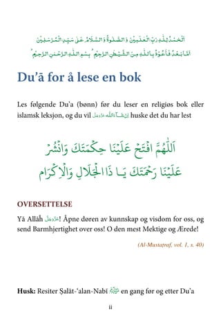 ii
‫ـﺪ‬ۡ‫ـﻤ‬‫ـﺤ‬
ۡ
‫ﻟ‬‫ﻟ‬‫ـ‬
ٰ
‫ـﻠ‬‫ﻪ‬‫ب‬‫ر‬
ۡ
‫ـﻤ‬‫ـﻠ‬ٰ‫ـﻌ‬
ۡ
‫ﻟ‬‫و‬‫ـ‬
ٰ
‫ـﻠ‬‫ﻟـﺼ‬‫ﻮة‬‫و‬‫ﻹم‬‫ـﻶ‬‫ﻟـﺴ‬
ٰ
‫ـ‬‫ﻋ‬‫ـﺪ‬‫ـﻴ‬‫ﺳ‬ۡ‫ـﺮ‬‫ـﻤ‬
ۡ
‫ﻟ‬
ۡ
‫ـ‬‫ـﻠ‬‫ﺳ‬
‫ـﺎ‬‫ﻣ‬‫ـﺪ‬ۡ‫ــﻌ‬‫ﺑ‬‫ذ‬ۡ‫ـﻮ‬‫ﻋ‬‫ـﺎ‬‫ﻓ‬‫ـﺎ‬‫ﺑ‬‫ـ‬
ٰ
‫ﻟـﻠ‬‫ﻪ‬‫ـﻦ‬‫ﻣ‬‫ﻦ‬
ٰ
‫ـﻄ‬ۡ‫ـﻴ‬‫ﻟـﺸ‬+ۡ,‫ﺟ‬‫ﻟـﺮ‬./‫ﻢ‬ ۡ‫ـﺴ‬‫ﺑ‬‫ـ‬
ٰ
‫ﻟـﻠ‬‫ﻪ‬‫ﻦ‬ ٰ‫ـﻤ‬ ۡ‫ﺣ‬‫ﻟـﺮ‬‫ﺣ‬‫ﻟـﺮ‬.+ۡ,‫ـ‬
Du’ā for å lese en bok
Les følgende Du’a (bønn) før du leser en religiøs bok eller
islamsk leksjon, og du vil ‫اﻟ‬َ‫ﺂء‬ َ‫ﺷ‬ ْ‫ن‬ِ‫ا‬‫ـ‬‫ـﻪ‬‫ﻠ‬َّ‫ﻞ‬َ‫ﺟ‬َ‫َو‬ّ‫ﺰ‬َ‫ﻋ‬ huske det du har lest
َ
‫ا‬ُۡ
‫ا‬ۡ ََ َِۡ
ََۡ ََۡ
‫ا‬َ‫و‬ۡ ُ
َ ََۡ ۡ َ‫ر‬ َََ
‫ـ‬َ‫ا‬
َ
‫ذ‬َ ۡ
‫ا‬ِ
ۡ
!‫ا‬َ‫و‬ ِ‫ل‬
َ
#
ۡ
$‫ام‬َ&
OVERSETTELSE
Yā Allāĥ َّ‫ﻞ‬َ‫ﺟ‬َ‫َو‬ّ‫ﺰ‬َ‫ﻋ‬! Åpne døren av kunnskap og visdom for oss, og
send Barmhjertighet over oss! O den mest Mektige og Ærede!
(Al-Mustaṭraf, vol. 1, s. 40)
Husk: Resiter Ṣalāt-‘alan-Nabī en gang før og etter Du’a
 
