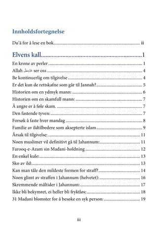 iii
Innholdsfortegnelse
Du’ā for å lese en bok............................................................................... ii
Elvens kall..................................................................1
En krone av perler...................................................................................... 1
Allah َّ‫ﻞ‬َ‫ﺟ‬َ‫َو‬ّ‫ﺰ‬َ‫ﻋ‬ ser oss ....................................................................................... 4
Be kontinuerlig om tilgivelse.................................................................... 4
Er det kun de rettskafne som går til Jannah?.......................................... 5
Historien om en ydmyk mann: ................................................................ 6
Historien om en skamfull mann: ............................................................. 7
Å angre er å føle skam. .............................................................................. 7
Den fastende tyven:.................................................................................... 7
Forsøk å faste hver mandag ...................................................................... 8
Familie av ildtilbedere som aksepterte islam.......................................... 9
Årsak til tilgivelse: .................................................................................... 11
Noen muslimer vil definitivt gå til Jahannum:..................................... 11
Farooq-e-Azam sin Madani-holdning .................................................. 12
En enkel kule:............................................................................................ 13
Sko av ild:................................................................................................... 13
Kan man tåle den mildeste formen for straff?...................................... 14
Noen glimt av straffen i Jahannum (helvetet):..................................... 16
Skremmende måltider i Jahannum:....................................................... 17
Ikke bli bekymret, ei heller bli fryktløs:................................................. 18
31 Madani blomster for å besøke en syk person:................................. 19
 