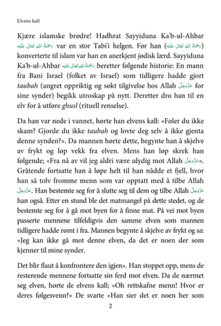 Elvens kall
2
Kjære islamske brødre! Hadhrat Sayyiduna Ka'b-ul-Ahbar
‫ﻪ‬ْ‫ﻴ‬َ‫ﻠ‬َ   ٰ‫ﺎﱃ‬َ‫ﻌ‬َ‫ﺗ‬  ِ‫ﷲ‬‫ ا‬ ُ‫ﺔ‬َ ْ‫ﲪ‬َ‫ر‬ var en stor Tabi'i helgen. Før han (‫ﻪ‬ْ‫ﻴ‬َ‫ﻠ‬َ   ٰ‫ﺎﱃ‬َ‫ﻌ‬َ‫ﺗ‬  ِ‫ﷲ‬‫ ا‬ ُ‫ﺔ‬َ ْ‫ﲪ‬َ‫ر‬)
konverterte til islam var han en anerkjent jødisk lærd. Sayyiduna
Ka'b-ul-Ahbar ‫ﻪ‬ْ‫ﻴ‬َ‫ﻠ‬َ   ٰ‫ﺎﱃ‬َ‫ﻌ‬َ‫ﺗ‬ ِ‫ﷲ‬‫ ا‬ُ‫ﺔ‬َ ْ‫ﲪ‬َ‫ر‬ beretter følgende historie: En mann
fra Bani Israel (folket av Israel) som tidligere hadde gjort
taubah (angret oppriktig og søkt tilgivelse hos Allah َّ‫ﻞ‬َ‫ﺟ‬َ‫َو‬ّ‫ﺰ‬َ‫ﻋ‬ for
sine synder) begikk utroskap på nytt. Deretter dro han til en
elv for å utføre ghusl (rituell renselse).
Da han var nede i vannet, hørte han elvens kall: «Føler du ikke
skam? Gjorde du ikke taubah og lovte deg selv å ikke gjenta
denne synden?». Da mannen hørte dette, begynte han å skjelve
av frykt og løp vekk fra elven. Mens han løp skrek han
følgende; «Fra nå av vil jeg aldri være ulydig mot Allah َّ‫ﻞ‬َ‫ﺟ‬َ‫َو‬ّ‫ﺰ‬َ‫ﻋ‬».
Gråtende fortsatte han å løpe helt til han nådde et fjell, hvor
han så tolv fromme menn som var opptatt med å tilbe Allah
َّ‫ﻞ‬َ‫ﺟ‬َ‫َو‬ّ‫ﺰ‬َ‫ﻋ‬. Han bestemte seg for å slutte seg til dem og tilbe Allah َّ‫ﻞ‬َ‫ﺟ‬َ‫َو‬ّ‫ﺰ‬َ‫ﻋ‬
han også. Etter en stund ble det matmangel på dette stedet, og de
bestemte seg for å gå mot byen for å finne mat. På vei mot byen
passerte mennene tilfeldigvis den samme elven som mannen
tidligere hadde rømt i fra. Mannen begynte å skjelve av frykt og sa:
«Jeg kan ikke gå mot denne elven, da det er noen der som
kjenner til mine synder.
Det blir flaut å konfrontere den igjen». Han stoppet opp, mens de
resterende mennene fortsatte sin ferd mot elven. Da de nærmet
seg elven, hørte de elvens kall; «Oh rettskafne menn! Hvor er
deres følgesvenn?» De svarte «Han sier det er noen her som
 