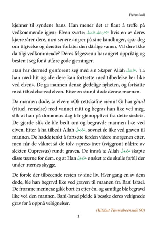 Elvens kall
3
kjenner til syndene hans. Han mener det er flaut å treffe på
vedkommende igjen» Elven svarte: ‫ ا‬ َ‫ﻦ‬ٰ‫ﺤ‬ْ‫ﺒ‬ُ‫ﺳ‬‫ﷲ‬َّ‫ﻞ‬َ‫ﺟ‬َ‫و‬َّ‫ﺰ‬َ‫ﻋ‬ hvis en av deres
kjære sårer dere, men senere angrer på sine handlinger, spør deg
om tilgivelse og deretter forlater den dårlige vanen. Vil dere ikke
da tilgi vedkommende? Deres følgesvenn har angret oppriktig og
bestemt seg for å utføre gode gjerninger.
Han har dermed gjenforent seg med sin Skaper Allah َّ‫ﻞ‬َ‫ﺟ‬َ‫َو‬ّ‫ﺰ‬َ‫ﻋ‬. Ta
han med hit og alle dere kan fortsette med tilbedelse her like
ved elven». De ga mannen denne gledelige nyheten, og fortsatte
med tilbedelse ved elven. Etter en stund døde denne mannen.
Da mannen døde, sa elven: «Oh rettskafne menn! Gi han ghusl
(rituell renselse) med vannet mitt og begrav han like ved meg,
slik at han på dommens dag blir gjenopplivet fra dette stedet».
De gjorde slik de ble bedt om og begravde mannen like ved
elven. Etter å ha tilbedt Allah َّ‫ﻞ‬َ‫ﺟ‬َ‫َو‬ّ‫ﺰ‬َ‫ﻋ‬, sovnet de like ved graven til
mannen. De hadde tenkt å fortsette ferden videre morgenen etter,
men når de våknet så de tolv sypress-trær (eviggrønt nåletre av
slekten Cupressus) rundt graven. De innså at Allah َّ‫ﻞ‬َ‫ﺟ‬َ‫َو‬ّ‫ﺰ‬َ‫ﻋ‬ skapte
disse trærne for dem, og at Han َّ‫ﻞ‬َ‫ﺟ‬َ‫َو‬ّ‫ﺰ‬َ‫ﻋ‬ ønsket at de skulle forbli der
under trærnes skygge.
De forble der tilbedende resten av sine liv. Hver gang en av dem
døde, ble han begravd like ved graven til mannen fra Bani Israel.
De fromme mennene gikk bort én etter én, og samtlige ble begravd
like ved den mannen. Bani-Israel pleide å besøke deres velsignede
grav for å oppnå velsignelser.
(Kitabut Tawwabeen side 90)
 