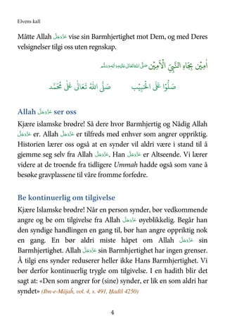 Elvens kall
4
Måtte Allah َّ‫ﻞ‬َ‫ﺟ‬َ‫َو‬ّ‫ﺰ‬َ‫ﻋ‬ vise sin Barmhjertighet mot Dem, og med Deres
velsignelser tilgi oss uten regnskap.
ٰ
‫ا‬ِ6
ۡ
7ِ
ّ
ِ9:‫ا‬ ِ‫ه‬ َ
ِ<
َ ۡ
!‫ا‬ِ6
ۡ
7ُ'‫ ا‬ َّ( َ‫ﺻ‬ َ‫ﻠ‬َ   ٰ‫ﺎﱃ‬َ‫ﻌ‬َ‫ﺗ‬ِ‫ﻪ‬ۡ‫ﻴ‬ ِ‫ﻟ‬ٰ‫ا‬َ‫و‬‫ﻪ‬ٖ ‫ﻢ‬َّ‫ﻠ‬َ‫ﺳ‬َ‫و‬
َ ۡ
'‫ا‬
َ َ
( ‫ا‬ۡ)
* َ+ِ,ُۡ.‫ا‬ / َ+ -0
َ ُ
1
ٰ َ
(
ٰ
3 َ4
َ
5
Allah َّ‫ﻞ‬َ‫ﺟ‬َ‫َو‬ّ‫ﺰ‬َ‫ﻋ‬ ser oss
Kjære islamske brødre! Så dere hvor Barmhjertig og Nådig Allah
َّ‫ﻞ‬َ‫ﺟ‬َ‫َو‬ّ‫ﺰ‬َ‫ﻋ‬ er. Allah َّ‫ﻞ‬َ‫ﺟ‬َ‫َو‬ّ‫ﺰ‬َ‫ﻋ‬ er tilfreds med enhver som angrer oppriktig.
Historien lærer oss også at en synder vil aldri være i stand til å
gjemme seg selv fra Allah َّ‫ﻞ‬َ‫ﺟ‬َ‫َو‬ّ‫ﺰ‬َ‫ﻋ‬. Han َّ‫ﻞ‬َ‫ﺟ‬َ‫َو‬ّ‫ﺰ‬َ‫ﻋ‬ er Altseende. Vi lærer
videre at de troende fra tidligere Ummah hadde også som vane å
besøke gravplassene til våre fromme forfedre.
Be kontinuerlig om tilgivelse
Kjære Islamske brødre! Når en person synder, bør vedkommende
angre og be om tilgivelse fra Allah َّ‫ﻞ‬َ‫ﺟ‬َ‫َو‬ّ‫ﺰ‬َ‫ﻋ‬ øyeblikkelig. Begår han
den syndige handlingen en gang til, bør han angre oppriktig nok
en gang. En bør aldri miste håpet om Allah َّ‫ﻞ‬َ‫ﺟ‬َ‫َو‬ّ‫ﺰ‬َ‫ﻋ‬ sin
Barmhjertighet. Allah َّ‫ﻞ‬َ‫ﺟ‬َ‫َو‬ّ‫ﺰ‬َ‫ﻋ‬ sin Barmhjertighet har ingen grenser.
Å tilgi ens synder reduserer heller ikke Hans Barmhjertighet. Vi
bør derfor kontinuerlig trygle om tilgivelse. I en hadith blir det
sagt at: «Den som angrer for (sine) synder, er lik en som aldri har
syndet» (Ibn-e-Mājaĥ, vol. 4, s. 491, Ḥadīš 4250)
 