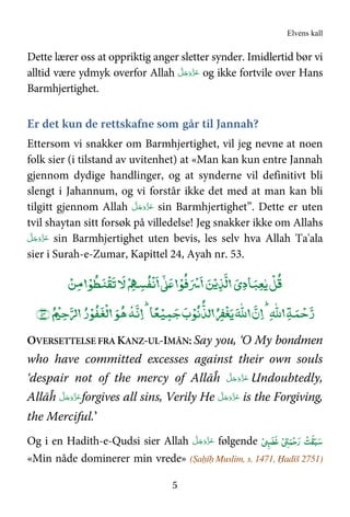 Elvens kall
5
Dette lærer oss at oppriktig anger sletter synder. Imidlertid bør vi
alltid være ydmyk overfor Allah َّ‫ﻞ‬َ‫ﺟ‬َ‫َو‬ّ‫ﺰ‬َ‫ﻋ‬ og ikke fortvile over Hans
Barmhjertighet.
Er det kun de rettskafne som går til Jannah?
Ettersom vi snakker om Barmhjertighet, vil jeg nevne at noen
folk sier (i tilstand av uvitenhet) at «Man kan kun entre Jannah
gjennom dydige handlinger, og at synderne vil definitivt bli
slengt i Jahannum, og vi forstår ikke det med at man kan bli
tilgitt gjennom Allah َّ‫ﻞ‬َ‫ﺟ‬َ‫َو‬ّ‫ﺰ‬َ‫ﻋ‬ sin Barmhjertighet”. Dette er uten
tvil shaytan sitt forsøk på villedelse! Jeg snakker ikke om Allahs
َّ‫ﻞ‬َ‫ﺟ‬َ‫َو‬ّ‫ﺰ‬َ‫ﻋ‬ sin Barmhjertighet uten bevis, les selv hva Allah Ta'ala
sier i Surah-e-Zumar, Kapittel 24, Ayah nr. 53.
ۡ‫ﻦ‬‫ﻣ‬ ۡ‫ﻮ‬‫ﻄ‬‫ﻨ‬
ۡ
‫ﻘ‬‫ﺗ‬‫ﻹ‬‫ﻵ‬ ۡ67‫ﺴ‬‫ﻔ‬
ۡ
‫ﻧ‬
:
; ۡ‫ﻮ‬‫ﻓ‬<ۡ= ‫ﻦ‬ۡ‫ﻳ‬‫ﺬ‬‫ﻟ‬ ‫ﺎدي‬‫ﺒ‬‫ﻌ‬ٰ‫ﻳ‬
ۡ
‫ﻞ‬‫ﻗ‬
‫ﻟﺬ‬ EF
ۡ
‫ﻐ‬‫ﻳ‬H
ٰ
I‫ﷲ‬ ‫ن‬ .H
ٰ
I‫ﷲ‬ ‫ﺔ‬‫ﻤ‬ ۡ‫ﺣ‬‫ر‬‫ﻮ‬‫ﻫ‬
N
‫ﻪ‬‫ﻧ‬ .‫ﺎ‬ً‫ﻌ‬ۡ‫ﻴ‬‫ﻤ‬‫ﺟ‬‫ب‬ۡ‫ﻮ‬‫ﻧ‬‫ر‬ۡ‫ﻮ‬‫ﻔ‬‫ﻐ‬
ۡ
‫ﻟ‬﴿+ۡ,‫ﺣ‬QR٥٣﴾
OVERSETTELSE FRA KANZ-UL-IMĀN: Say you, ‘O My bondmen
who have committed excesses against their own souls
‘despair not of the mercy of Allāĥ َّ‫ﻞ‬َ‫ﺟ‬َ‫َو‬ّ‫ﺰ‬َ‫ﻋ‬ Undoubtedly,
Allāĥ َّ‫ﻞ‬َ‫ﺟ‬َ‫َو‬ّ‫ﺰ‬َ‫ﻋ‬forgives all sins, Verily He َّ‫ﻞ‬َ‫ﺟ‬َ‫َو‬ّ‫ﺰ‬َ‫ﻋ‬ is the Forgiving,
the Merciful.’
Og i en Hadith-e-Qudsi sier Allah َّ‫ﻞ‬َ‫ﺟ‬َ‫َو‬ّ‫ﺰ‬َ‫ﻋ‬ følgende ْ ‫ﻏﻀ‬ ْ ‫ﻤ‬ْ‫ﺣ‬‫ر‬ ْ‫ﺖ‬‫ﻘ‬‫ﺒ‬‫ﺳ‬
«Min nåde dominerer min vrede» (Ṣaḥīḥ Muslim, s. 1471, Ḥadīš 2751)
 