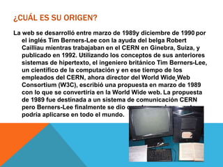 ¿CUÁL ES SU ORIGEN?
La web se desarrolló entre marzo de 1989y diciembre de 1990 por
el inglés Tim Berners-Lee con la ayuda del belga Robert
Cailliau mientras trabajaban en el CERN en Ginebra, Suiza, y
publicado en 1992. Utilizando los conceptos de sus anteriores
sistemas de hipertexto, el ingeniero británico Tim Berners-Lee,
un científico de la computación y en ese tiempo de los
empleados del CERN, ahora director del World Wide Web
Consortium (W3C), escribió una propuesta en marzo de 1989
con lo que se convertiría en la World Wide web. La propuesta
de 1989 fue destinada a un sistema de comunicación CERN
pero Berners-Lee finalmente se dio cuenta que el concepto
podría aplicarse en todo el mundo.
 