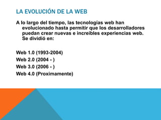 LA EVOLUCIÓN DE LA WEB
A lo largo del tiempo, las tecnologías web han
evolucionado hasta permitir que los desarrolladores
puedan crear nuevas e increíbles experiencias web.
Se dividió en:
Web 1.0 (1993-2004)
Web 2.0 (2004 - )
Web 3.0 (2006 - )
Web 4.0 (Proximamente)
 