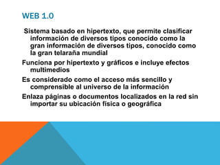 WEB 1.0
Sistema basado en hipertexto, que permite clasificar
información de diversos tipos conocido como la
gran información de diversos tipos, conocido como
la gran telaraña mundial
Funciona por hipertexto y gráficos e incluye efectos
multimedios
Es considerado como el acceso más sencillo y
comprensible al universo de la información
Enlaza páginas o documentos localizados en la red sin
importar su ubicación física o geográfica
 