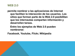 WEB 2.0
permite nombrar a las aplicaciones de Internet
que facilitan la interacción de los usuarios. Los
sitios que forman parte de la Web 2.0 posibilitan
que los internautas compartan información y
desarrollen tareas.
Entre los ejemplos de Web 2.0 pueden
nombrarse:
Facebook, Youtube, Flickr, Wikipedia
 