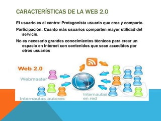 CARACTERÍSTICAS DE LA WEB 2.0
El usuario es el centro: Protagonista usuario que crea y comparte.
Participación: Cuanto más usuarios comparten mayor utilidad del
servicio.
No es necesario grandes conocimientos técnicos para crear un
espacio en Internet con contenidos que sean accedidos por
otros usuarios
 