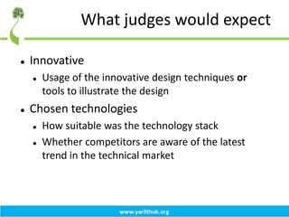 What judges would expect
 Innovative
 Usage of the innovative design techniques or
tools to illustrate the design
 Chosen technologies
 How suitable was the technology stack
 Whether competitors are aware of the latest
trend in the technical market
 