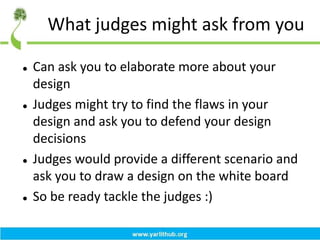 What judges might ask from you
 Can ask you to elaborate more about your
design
 Judges might try to find the flaws in your
design and ask you to defend your design
decisions
 Judges would provide a different scenario and
ask you to draw a design on the white board
 So be ready tackle the judges :)
 