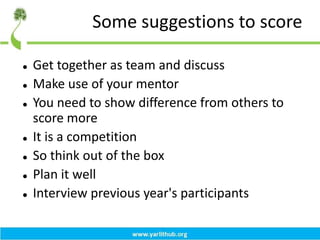 Some suggestions to score
 Get together as team and discuss
 Make use of your mentor
 You need to show difference from others to
score more
 It is a competition
 So think out of the box
 Plan it well
 Interview previous year's participants
 