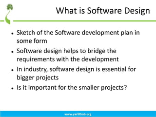 What is Software Design
 Sketch of the Software development plan in
some form
 Software design helps to bridge the
requirements with the development
 In industry, software design is essential for
bigger projects
 Is it important for the smaller projects?
 