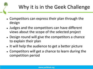 Why it is in the Geek Challenge
 Competitors can express their plan through the
design
 Judges and the competitors can have different
views about the scope of the selected project
 Design round will give the competitors a chance
to explain their plan
 It will help the audience to get a better picture
 Competitors will get a chance to learn during the
competition period
 