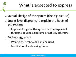 What is expected to express
 Overall design of the system (the big picture)
 Lower level diagrams to explain the heart of
the system
 Important logic of the system can be explained
through sequence diagrams or activity diagrams
 Technology stack
 What is the technologies to be used
 Justification for choosing them
 