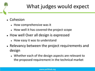 What judges would expect
 Cohesion
 How comprehensive was it
 How well it has covered the project scope
 How well Over all design is expressed
 How easy it was to understand
 Relevancy between the project requirements and
design
 Whether each of the design aspects are relevant to
the proposed requirement in the technical market
 