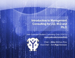S T R I C T L Y   P R I V A T E   A N D   C O N F I D E N T I A L"




     Introduction to Management
      Consulting for J.D, M.D and
                             Ph.D

Yale Graduate Student Consulting Club (YGCC)
                   www.yale.edu/consulting

                   Chair – Alice Qinhua Zhou
              Vice-Chair – Anit Raja Banerjee
 