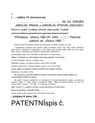 10
| . . . vydáno 15. července ıssı
. . . . . . . . . . . : : : .. . . . . . . . . . . . . : Sb. Inż. ZDENEK
JAROLÍM, PRAHA a JAROSLAV ŠTEFÁN; KEEGANY:
Právo k využití vynálezu přísluší státu podle 3 odst6
ochranné zařízení proti poškození vyprávače okopanin při práci.”
Přihlášeno . března 1960 (Pv 1463-. ::::::::::: Platnost
patentu od . března 1980” " :
Vynález se týká ochranného zařízení proti poškození vyorávače okopanim při práci.
U dosavadních vyorávačů tvoří vyorávací orgán a prosévací ústrojí, např. řetěz, celek, umožňující
pouze funkční zahlubování a vyhlubování, tj. tyto orgány mají při práci stálou polohu vůči rámu stroje,
oproti němuž se pohybují pouze zásahem obsluhovatele podle okamži
tých požadavků práce. Toto uspořádání je nevýhodné tím, že při nárazu .
radlice na překážku se může některá část stroje poškodit. Tuto závadu
se dosud nepodařilo odstranit u žádného stroje.
Předmětem vynálezu je ochranné zařízení, které chrání stroj před
takovýmto poškozením. Podstata vynálezu spočívá v tom, že rám prosé
vacího orgánu je výkyvně zavěšen na táhlech a je opatřen ústrojím,
které jej vrací do původní polohy.
Na výkresu je znázorněn příklad provedení ochranného zařízení podle vynálezu ve
schematickém pohledu ze strany.
Na kostře 1 stroje je v ložiskách 2 a 3 na táhlech 4 a 5 uložen výkyvně rám 6 předku, na němž jsou
upevněny radlice 7 a vodicí kladky 8 prosévacího řetězu . Řetěz je poháněn řetězkou 10, rám 6 je
uchycen dvěma klouby 11, 12 a táhly , 5. V některém místě rámu ,
např. v kloubu 11, je jedním koncem zachycena pružina 13, jejíž druhý
konec je zakotven na kostře stroje. . . . . .
Zařízení podle vynálezu pracuje taktů: Při normální práci stroje
- vyloženo iš ledna 136i
PATENTNÍspis č.
 