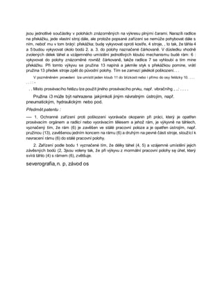 jsou jednotlivé součástky v polohách znázorněných na výkresu plnými čarami. Narazíli radlice
na překážku, jede vlastní stroj dále, ale protože popsané zařízení se nemůže pohybovat dále s
ním, neboť mu v tom bráņí: překážka; budę vykyvovat oproti kostře, 4 stroje, , to tak, že táhla 4
a 5:budou vykyvovat okolo bodů 2. a. 3. do polohy naznačené čárkovaně. V důsledku vhodně
zvolených délek táhel a vzájemného umístění jednotlivých kloubů mechanismu budė rám: 6 :
vykyvovat do polohy znázorněné rovněž čárkovaně, takže radlice 7 se vyhloubí a tím mine
překážku. Při tomto výkyvu se pružina 13 napíná a jakmile styk s překážkou pomine, vrátí
pružina 13 předek stroje zpět do původní polohy. Tím se zamezí jakékoli poškození. . .
V pozměněném provedení lze umístit jeden kloub 11 do blízkosti nebo i přímo do osy řetězky 10. . . .
. . : : -
. . Místo prosévacího řetězu lze použít jiného prosévacího prvku, např. vibračníhg , ..: . . . .
Pružina i3 může být nahrazena jakýmkoli jiným návratným ústrojím, např.
pneumatickým, hydraulickým nebo pod.
Předmět patentu :
---- 1. Ochranné zařízení proti poškození vyorávače okopanin při práci, který je opatřen
prosévacím orgánem a radlicí nebo vyorávacím tělesem a jehož rám, je výkyvně na táhlech,
vyznačený tím, že rám (6) je zavěšen ve stálé pracovní poloze a je opatřen ústrojím, např.
pružinou (13), zavěšenou jedním koncem na rámu (6) a druhým na pevné části stroje, sloužící k
navracení rámu (6) do stálé pracovní polohy.
2. Zařízení podle bodu 1 vyznačené tím, že délky táhel (4, 5) a vzájemné umístění jejich
závěsných bodů (2, 3jsou voleny tak, že při výkyvu z mormální pracovní polohy sę úhel, který
svírá táhlo (4) s rámem (6), zvětšuje.
severografia,n. p, závod os
 