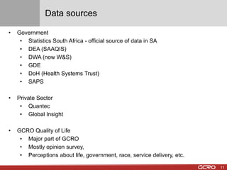 Data sources 
• Government 
• Statistics South Africa - official source of data in SA 
• DEA (SAAQIS) 
• DWA (now W&S) 
• GDE 
• DoH (Health Systems Trust) 
• SAPS 
• Private Sector 
• Quantec 
• Global Insight 
• GCRO Quality of Life 
• Major part of GCRO 
• Mostly opinion survey, 
• Perceptions about life, government, race, service delivery, etc. 
11 
 