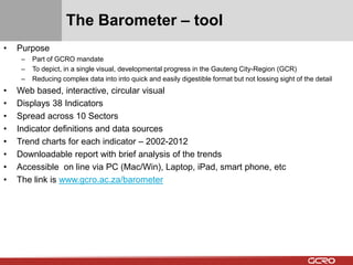 The Barometer – tool 
• Purpose 
– Part of GCRO mandate 
– To depict, in a single visual, developmental progress in the Gauteng City-Region (GCR) 
– Reducing complex data into into quick and easily digestible format but not lossing sight of the detail 
• Web based, interactive, circular visual 
• Displays 38 Indicators 
• Spread across 10 Sectors 
• Indicator definitions and data sources 
• Trend charts for each indicator – 2002-2012 
• Downloadable report with brief analysis of the trends 
• Accessible on line via PC (Mac/Win), Laptop, iPad, smart phone, etc 
• The link is www.gcro.ac.za/barometer 
 
