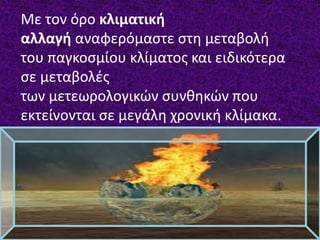 Με τον όρο κλιματική
αλλαγή αναφερόμαστε στη μεταβολή
του παγκοσμίου κλίματος και ειδικότερα
σε μεταβολές
των μετεωρολογικών συνθηκών που
εκτείνονται σε μεγάλη χρονική κλίμακα.
 