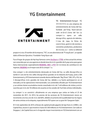 YG Entertainment
YG Entertainment (hangul: YG
엔터테인먼트) es una empresa de
entretenimiento de Corea del Sur,
fundada por Yang Hyun-suk con
sede en Seúl , Corea del Sur . La
compañía opera un sello
discográfico, agencia de talentos,
línea de ropa, la firma de
cosméticos, gestión de eventos y
conciertos productora, productora
de música, así como su editorial
propia música. El nombre de la empresa, "YG", es una abreviatura de "Y ang G oon", un apodo
dado al Director Ejecutivo / Fundador Yang Hyun-suk
Fue el hogar de grupos de hip-hop famosos como JinuSean y 1TYM, su lista actual de artistas
son conocidos por ser una agencia en donde tiene los más grandes de K-pop actos para ganar
fama internacional, especialmente BIGBANG, 2NE1, y PSY. En términos de contribución de
ingresos, BIGBANG es el mayor acto de la compañía.
Una compañía de entretenimiento destacado en Corea del Sur, su sello discográfico es
también uno de los tres sellos discográficos grandes en la industria de K-pop, junto a SM
Entertainment y JYP Entertainment estando dentro del llamado "Big Three" (SM, JYP y YG), las
3 discográficas más grandes de Corea del Sur, debido a su fuerte participación en el
mercado y en las operaciones internacionales. Los contenidos oficiales por YG Entertainment
y sus artistas tienen acumulativa mente cosechado más de 7 mil millones de visitas y están
suscritos por más de 18 millones de usuarios en los canales de YouTube artistas individuales.
La compañía se convirtió oficialmente en una empresa que cotiza en bolsa el 23 de
noviembre de 2011. En 2012, los precios de las acciones de YG Entertainment vieron un
incremento año tras año de más del 60%, debido al aumento de la publicidad tras los logros
de varios artistas en la etiqueta, especialmente PSY quien con su gran hit 'Gangnam Style'.
El 13 de septiembre de 2014, el brazo de capital privado gigante de lujo francés LVMH, L de
Capital Asia, anunció que invertirá hasta US $ 80 millones en YG Entertainment. Con sede en
Singapur, L de Capital Asia será el segundo mayor inversionista en YG Entertainment con un
 