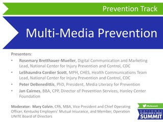 Multi-Media Prevention
Presenters:
• Rosemary Bretthauer-Mueller, Digital Communication and Marketing
Lead, National Center for Injury Prevention and Control, CDC
• LeShaundra Cordier Scott, MPH, CHES, Health Communications Team
Lead, National Center for Injury Prevention and Control, CDC
• Peter DeBenedittis, PhD, President, Media Literacy for Prevention
• Jan Cairnes, BBA, CPP, Director of Prevention Services, Hanley Center
Foundation
Prevention Track
Moderator: Mary Colvin, CPA, MBA, Vice President and Chief Operating
Officer, Kentucky Employers’ Mutual Insurance, and Member, Operation
UNITE Board of Directors
 