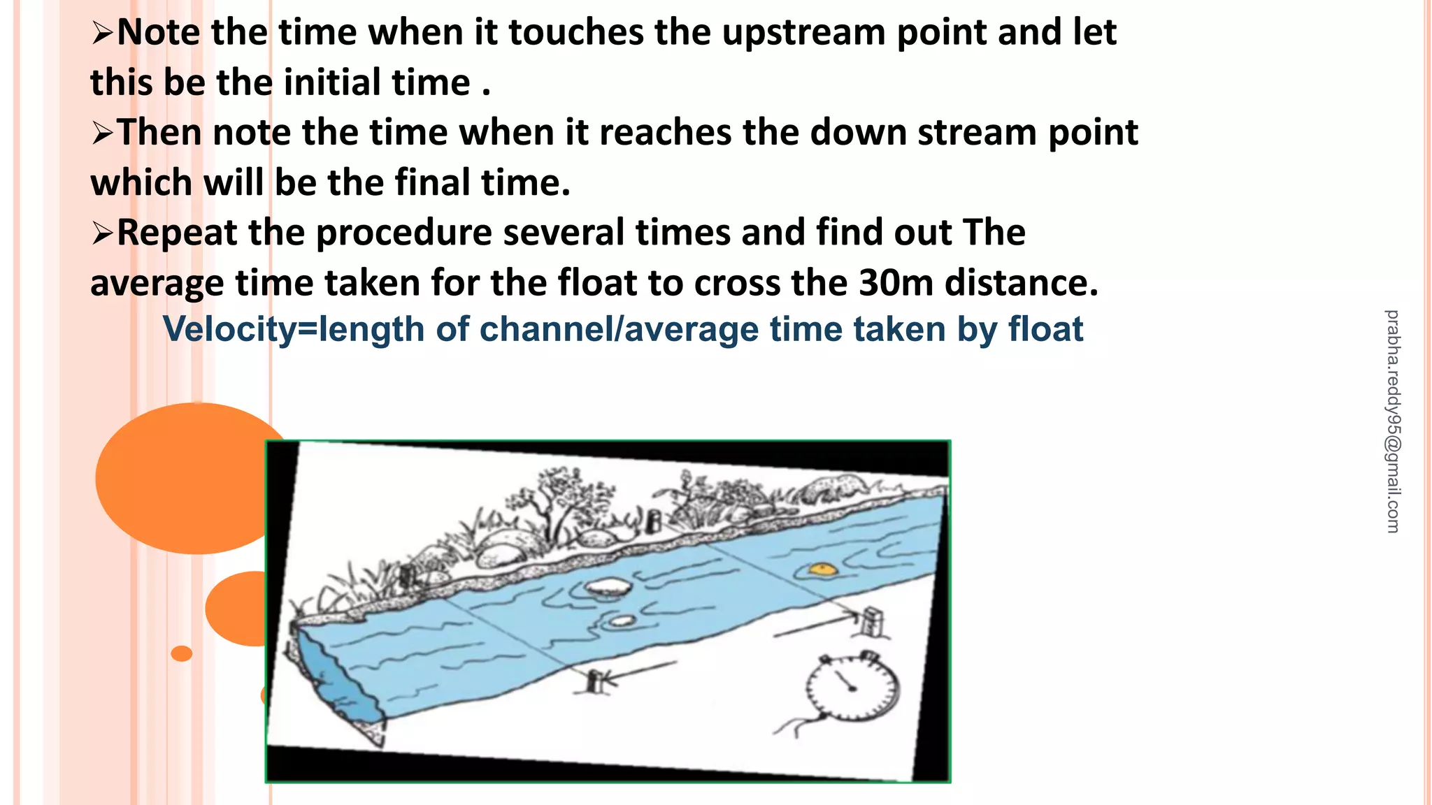 Note the time when it touches the upstream point and let
this be the initial time .
Then note the time when it reaches the down stream point
which will be the final time.
Repeat the procedure several times and find out The
average time taken for the float to cross the 30m distance.
Velocity=length of channel/average time taken by float
prabha.reddy95@gmail.com
 