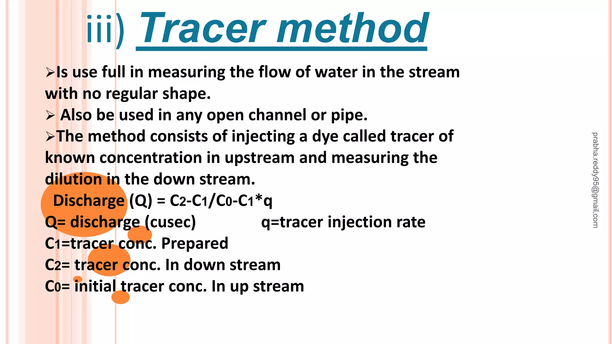 iii) Tracer method
Is use full in measuring the flow of water in the stream
with no regular shape.
 Also be used in any open channel or pipe.
The method consists of injecting a dye called tracer of
known concentration in upstream and measuring the
dilution in the down stream.
Discharge (Q) = C2-C1/C0-C1*q
Q= discharge (cusec) q=tracer injection rate
C1=tracer conc. Prepared
C2= tracer conc. In down stream
C0= initial tracer conc. In up stream
prabha.reddy95@gmail.com
 