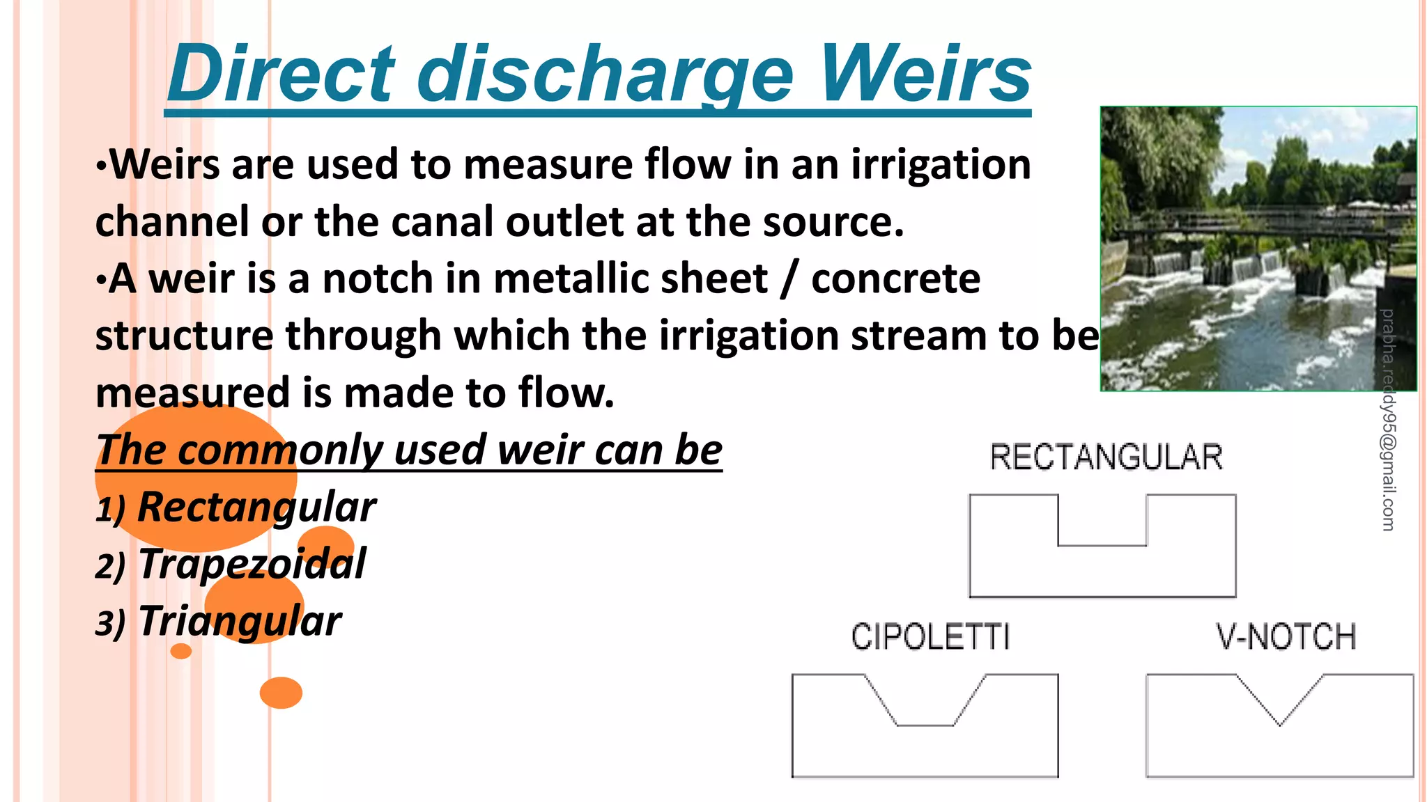 Direct discharge Weirs
•Weirs are used to measure flow in an irrigation
channel or the canal outlet at the source.
•A weir is a notch in metallic sheet / concrete
structure through which the irrigation stream to be
measured is made to flow.
The commonly used weir can be
1) Rectangular
2) Trapezoidal
3) Triangular
prabha.reddy95@gmail.com
 