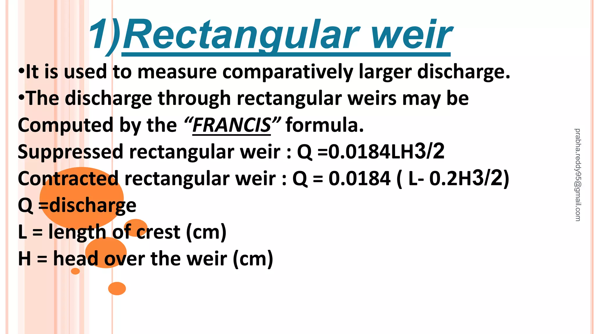 1)Rectangular weir
•It is used to measure comparatively larger discharge.
•The discharge through rectangular weirs may be
Computed by the “FRANCIS” formula.
Suppressed rectangular weir : Q =0.0184LH3/2
Contracted rectangular weir : Q = 0.0184 ( L- 0.2H3/2)
Q =discharge
L = length of crest (cm)
H = head over the weir (cm)
prabha.reddy95@gmail.com
 