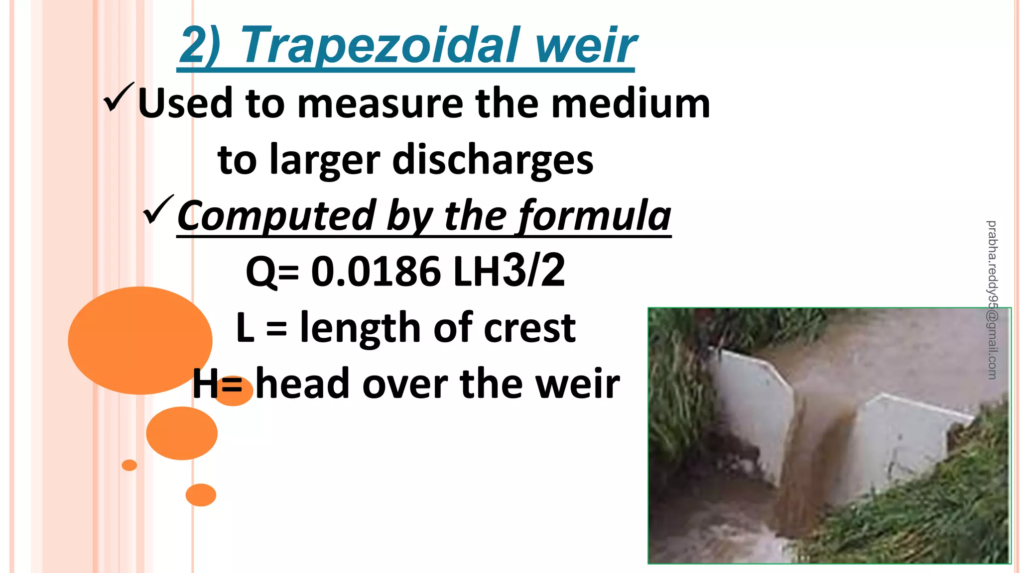 2) Trapezoidal weir
Used to measure the medium
to larger discharges
Computed by the formula
Q= 0.0186 LH3/2
L = length of crest
H= head over the weir
prabha.reddy95@gmail.com
 