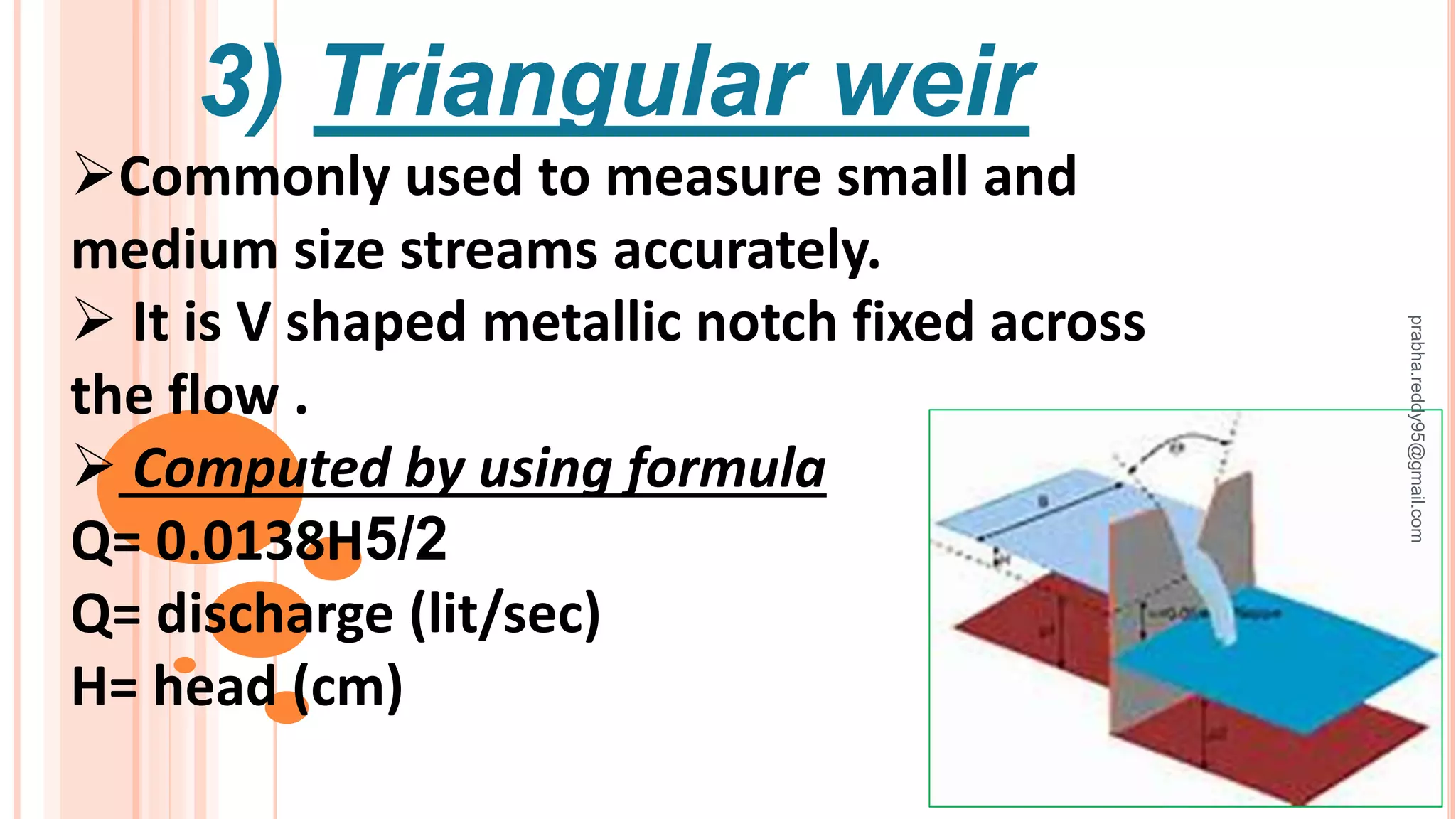 3) Triangular weir
Commonly used to measure small and
medium size streams accurately.
 It is V shaped metallic notch fixed across
the flow .
 Computed by using formula
Q= 0.0138H5/2
Q= discharge (lit/sec)
H= head (cm)
prabha.reddy95@gmail.com
 