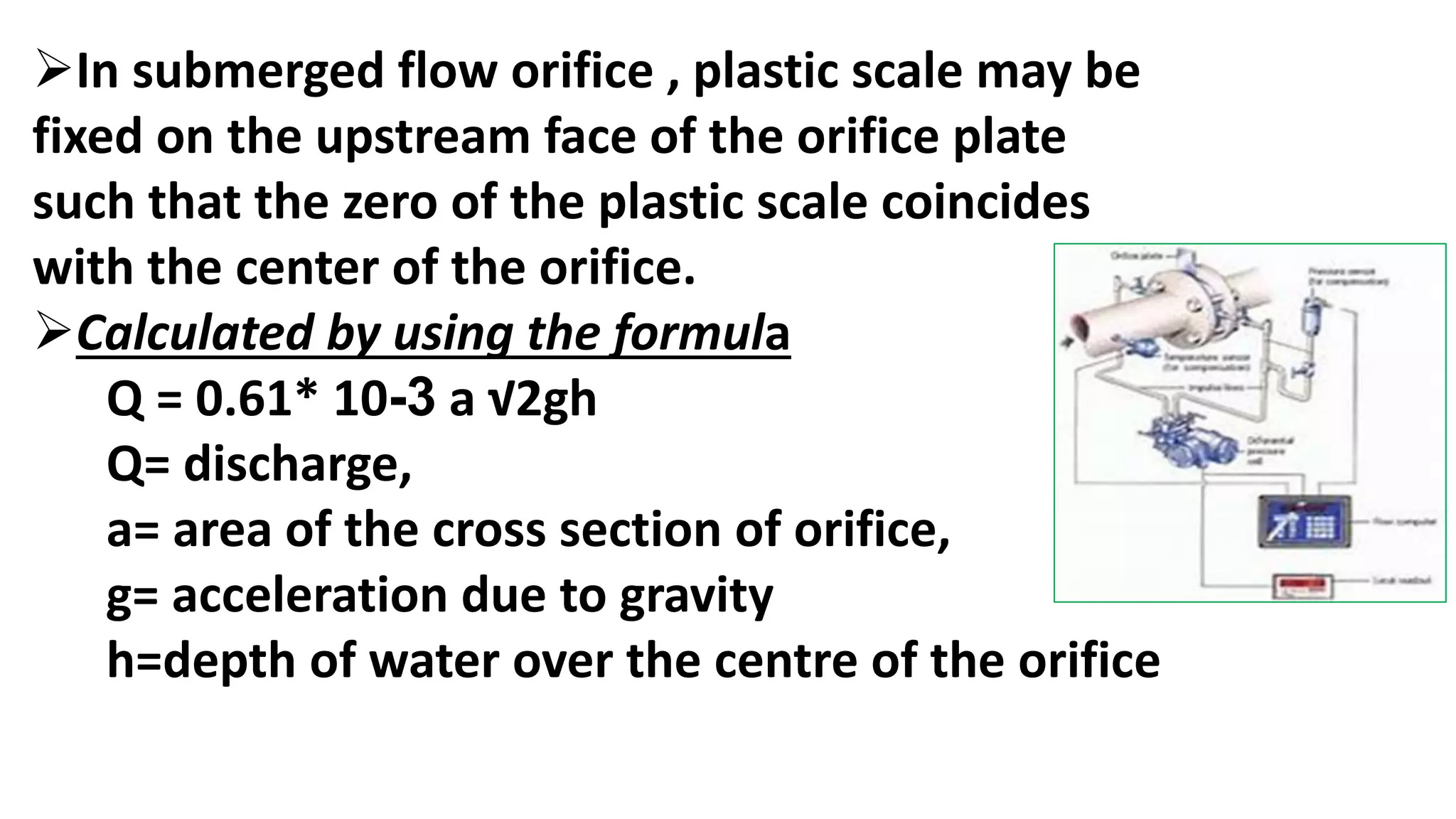 In submerged flow orifice , plastic scale may be
fixed on the upstream face of the orifice plate
such that the zero of the plastic scale coincides
with the center of the orifice.
Calculated by using the formula
Q = 0.61* 10-3 a √2gh
Q= discharge,
a= area of the cross section of orifice,
g= acceleration due to gravity
h=depth of water over the centre of the orifice
 