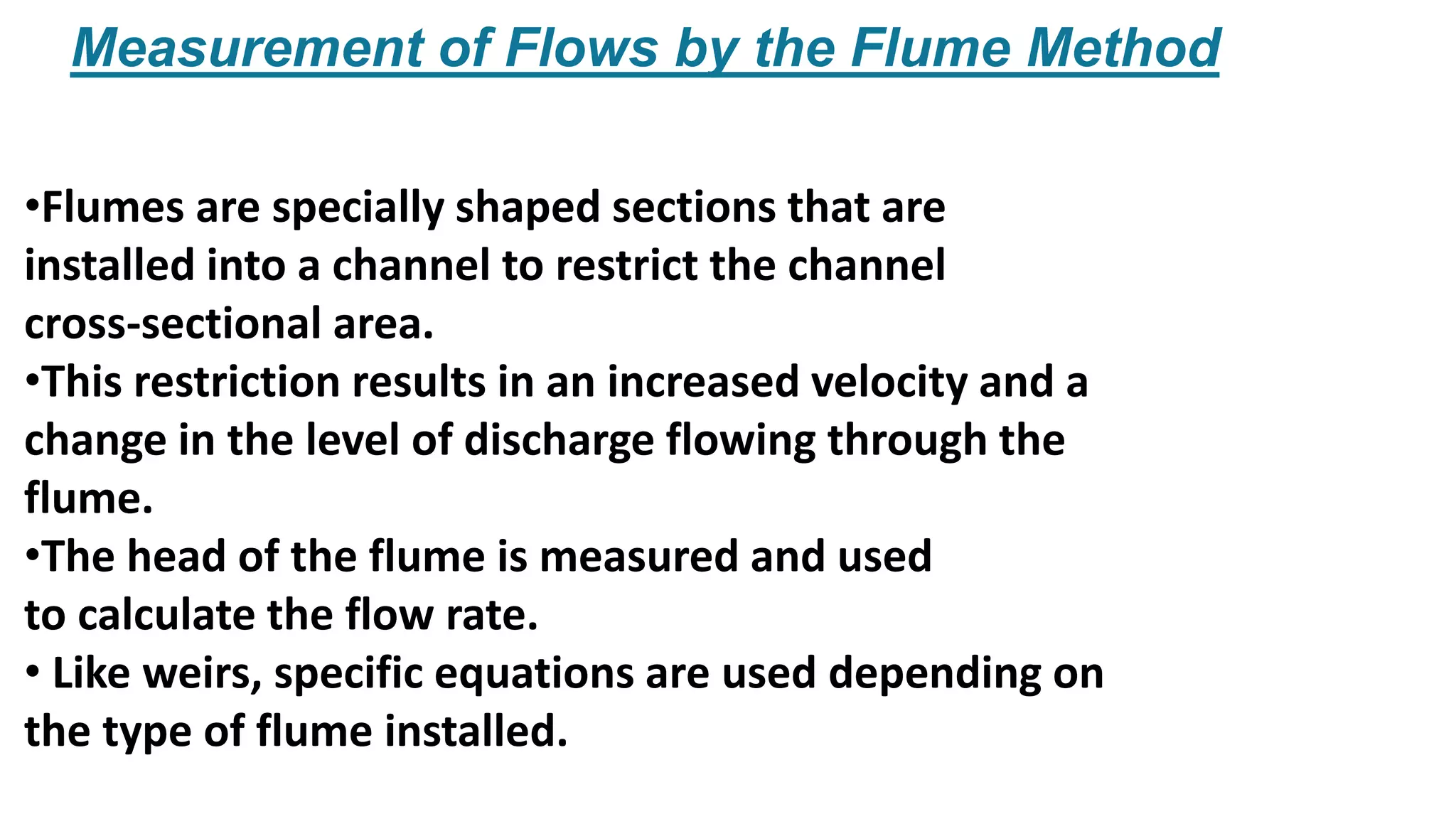Measurement of Flows by the Flume Method
•Flumes are specially shaped sections that are
installed into a channel to restrict the channel
cross-sectional area.
•This restriction results in an increased velocity and a
change in the level of discharge flowing through the
flume.
•The head of the flume is measured and used
to calculate the flow rate.
• Like weirs, specific equations are used depending on
the type of flume installed.
 