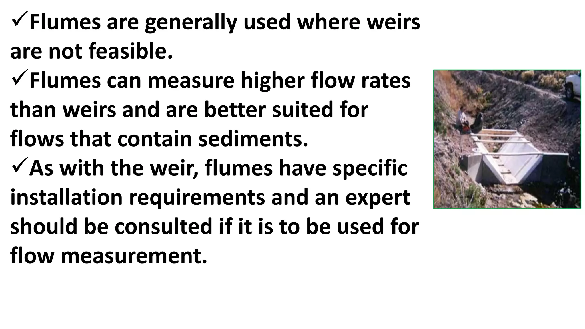 Flumes are generally used where weirs
are not feasible.
Flumes can measure higher flow rates
than weirs and are better suited for
flows that contain sediments.
As with the weir, flumes have specific
installation requirements and an expert
should be consulted if it is to be used for
flow measurement.
 