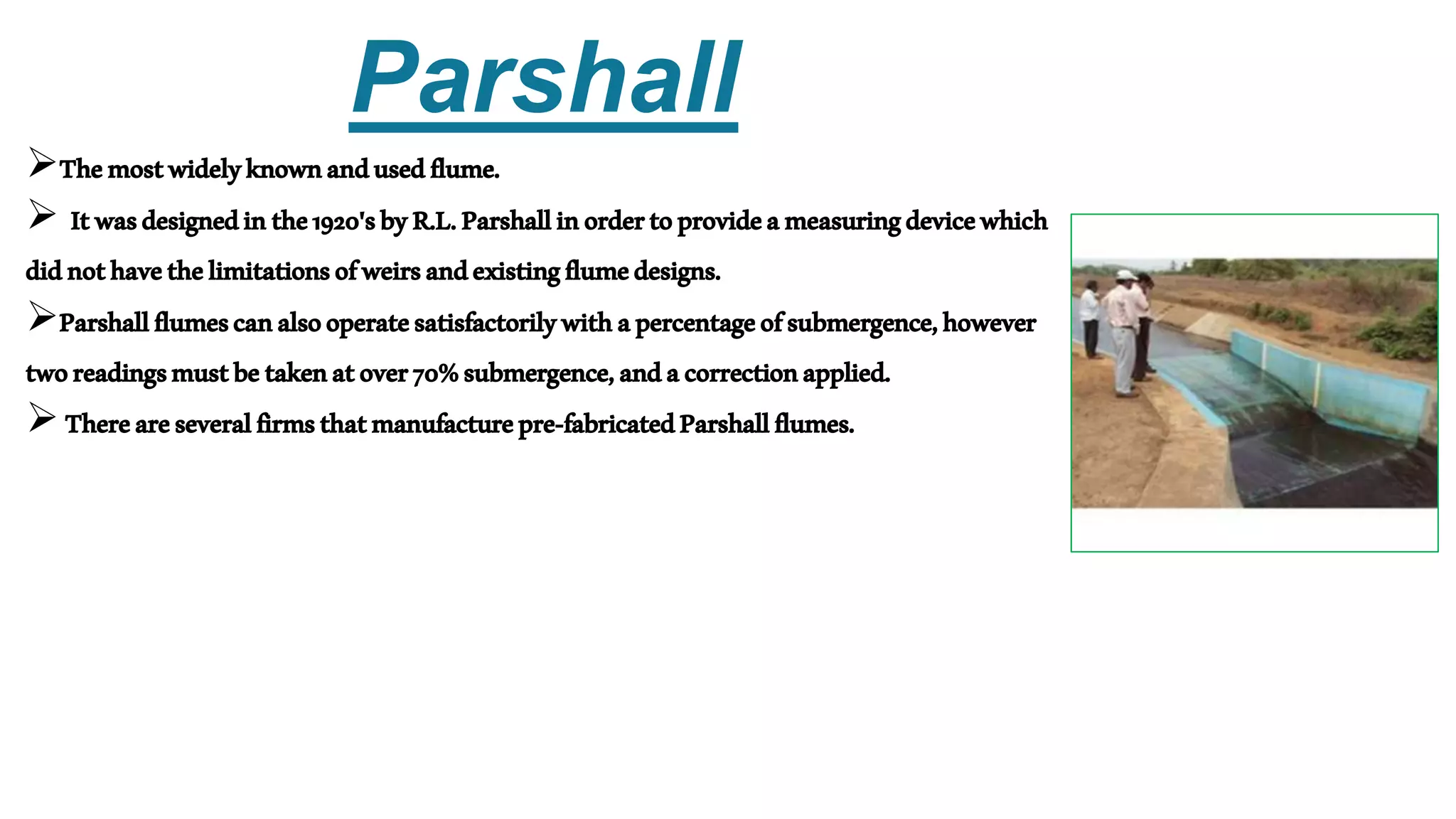 Parshall
Themostwidelyknownandusedflume.
 Itwasdesignedinthe1920'sbyR.L.Parshallinordertoprovideameasuringdevicewhich
didnothavethelimitationsofweirsandexistingflumedesigns.
Parshallflumescanalsooperatesatisfactorilywithapercentageofsubmergence,however
tworeadingsmustbetakenatover70%submergence,andacorrectionapplied.
Thereareseveralfirmsthatmanufacturepre-fabricatedParshallflumes.
 