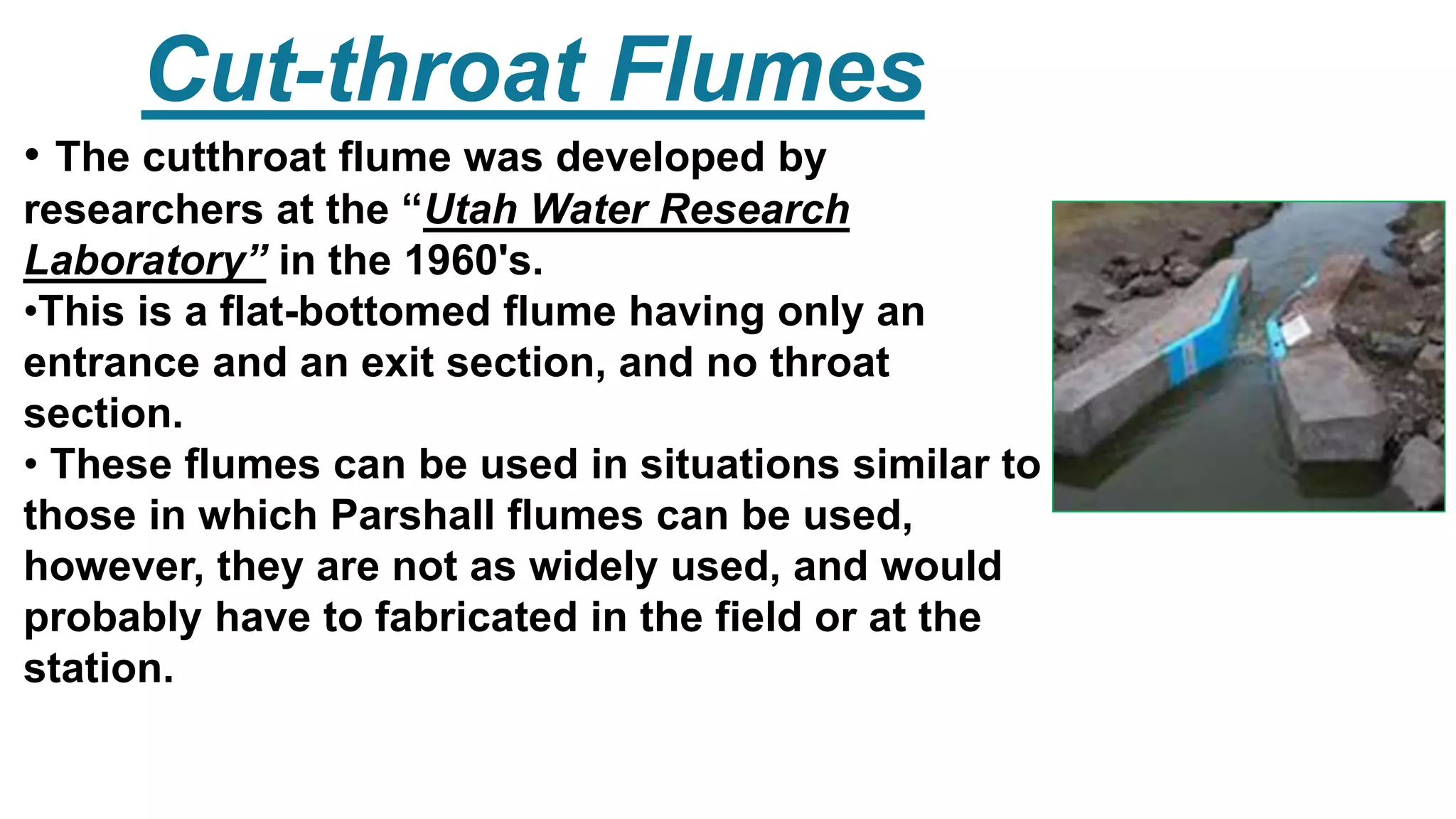 Cut-throat Flumes
• The cutthroat flume was developed by
researchers at the “Utah Water Research
Laboratory” in the 1960's.
•This is a flat-bottomed flume having only an
entrance and an exit section, and no throat
section.
• These flumes can be used in situations similar to
those in which Parshall flumes can be used,
however, they are not as widely used, and would
probably have to fabricated in the field or at the
station.
 