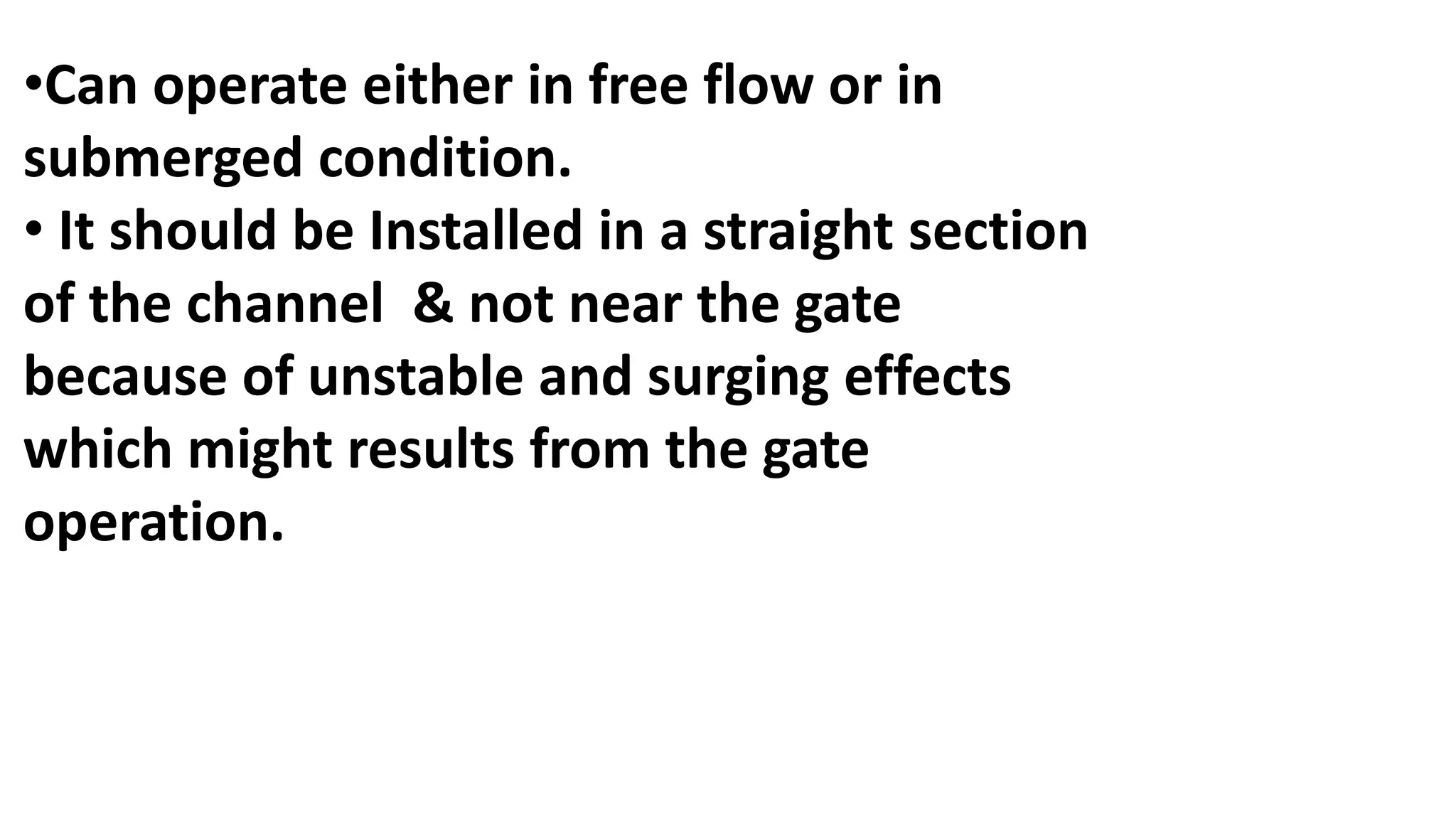 •Can operate either in free flow or in
submerged condition.
• It should be Installed in a straight section
of the channel & not near the gate
because of unstable and surging effects
which might results from the gate
operation.
 