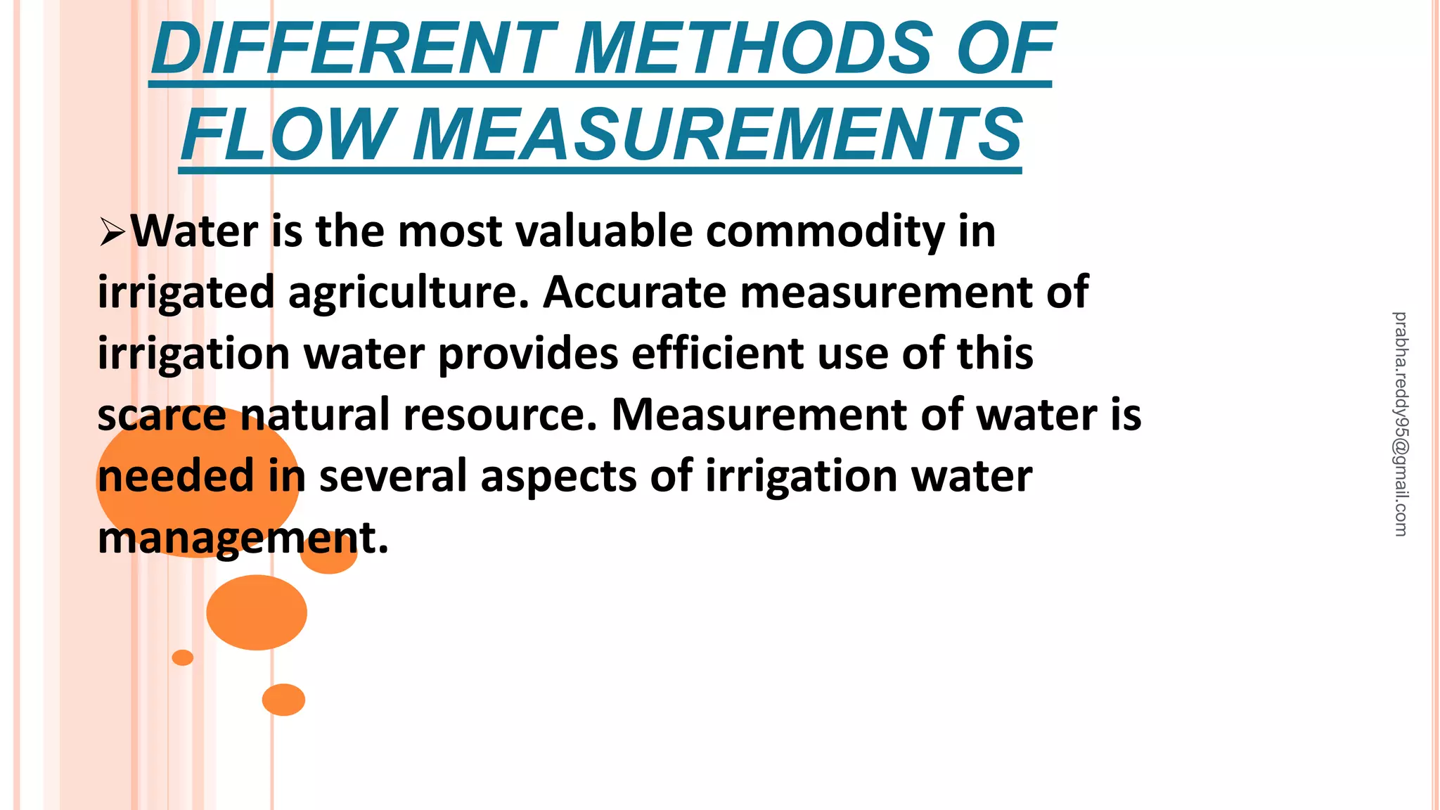 DIFFERENT METHODS OF
FLOW MEASUREMENTS
Water is the most valuable commodity in
irrigated agriculture. Accurate measurement of
irrigation water provides efficient use of this
scarce natural resource. Measurement of water is
needed in several aspects of irrigation water
management.
prabha.reddy95@gmail.com
 
