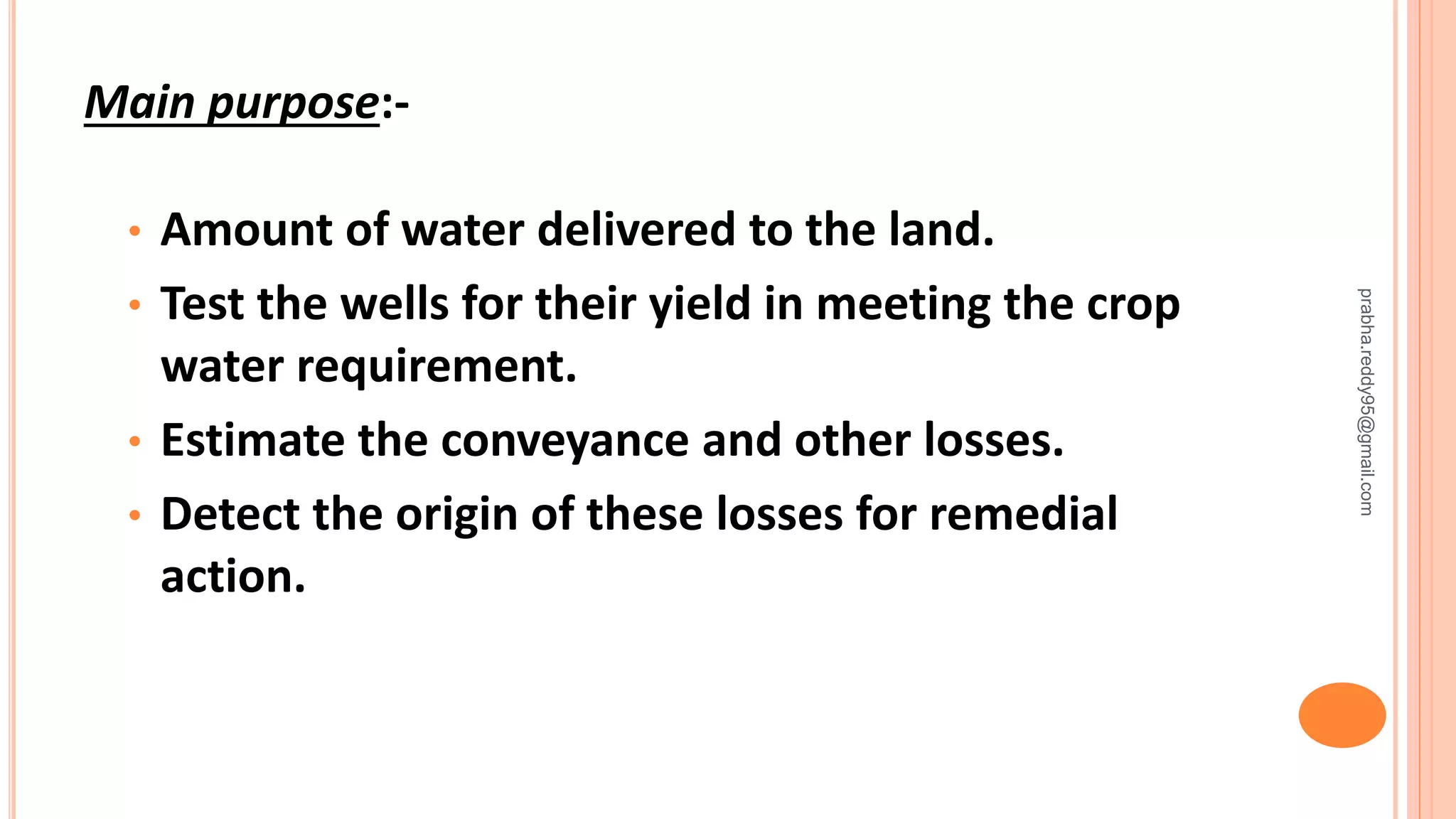 Main purpose:-
• Amount of water delivered to the land.
• Test the wells for their yield in meeting the crop
water requirement.
• Estimate the conveyance and other losses.
• Detect the origin of these losses for remedial
action.
prabha.reddy95@gmail.com
 