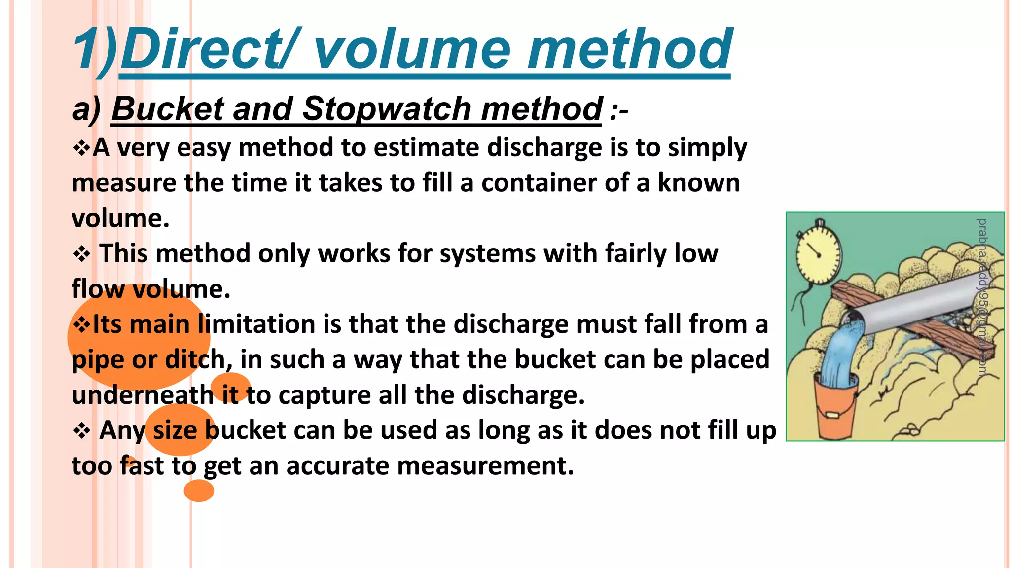 1)Direct/ volume method
a) Bucket and Stopwatch method :-
A very easy method to estimate discharge is to simply
measure the time it takes to fill a container of a known
volume.
 This method only works for systems with fairly low
flow volume.
Its main limitation is that the discharge must fall from a
pipe or ditch, in such a way that the bucket can be placed
underneath it to capture all the discharge.
 Any size bucket can be used as long as it does not fill up
too fast to get an accurate measurement.
prabha.reddy95@gmail.com
 