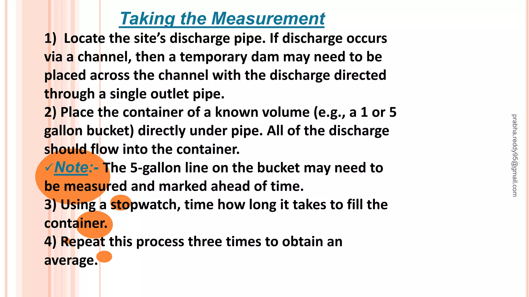 Taking the Measurement
1) Locate the site’s discharge pipe. If discharge occurs
via a channel, then a temporary dam may need to be
placed across the channel with the discharge directed
through a single outlet pipe.
2) Place the container of a known volume (e.g., a 1 or 5
gallon bucket) directly under pipe. All of the discharge
should flow into the container.
Note:- The 5-gallon line on the bucket may need to
be measured and marked ahead of time.
3) Using a stopwatch, time how long it takes to fill the
container.
4) Repeat this process three times to obtain an
average.
prabha.reddy95@gmail.com
 