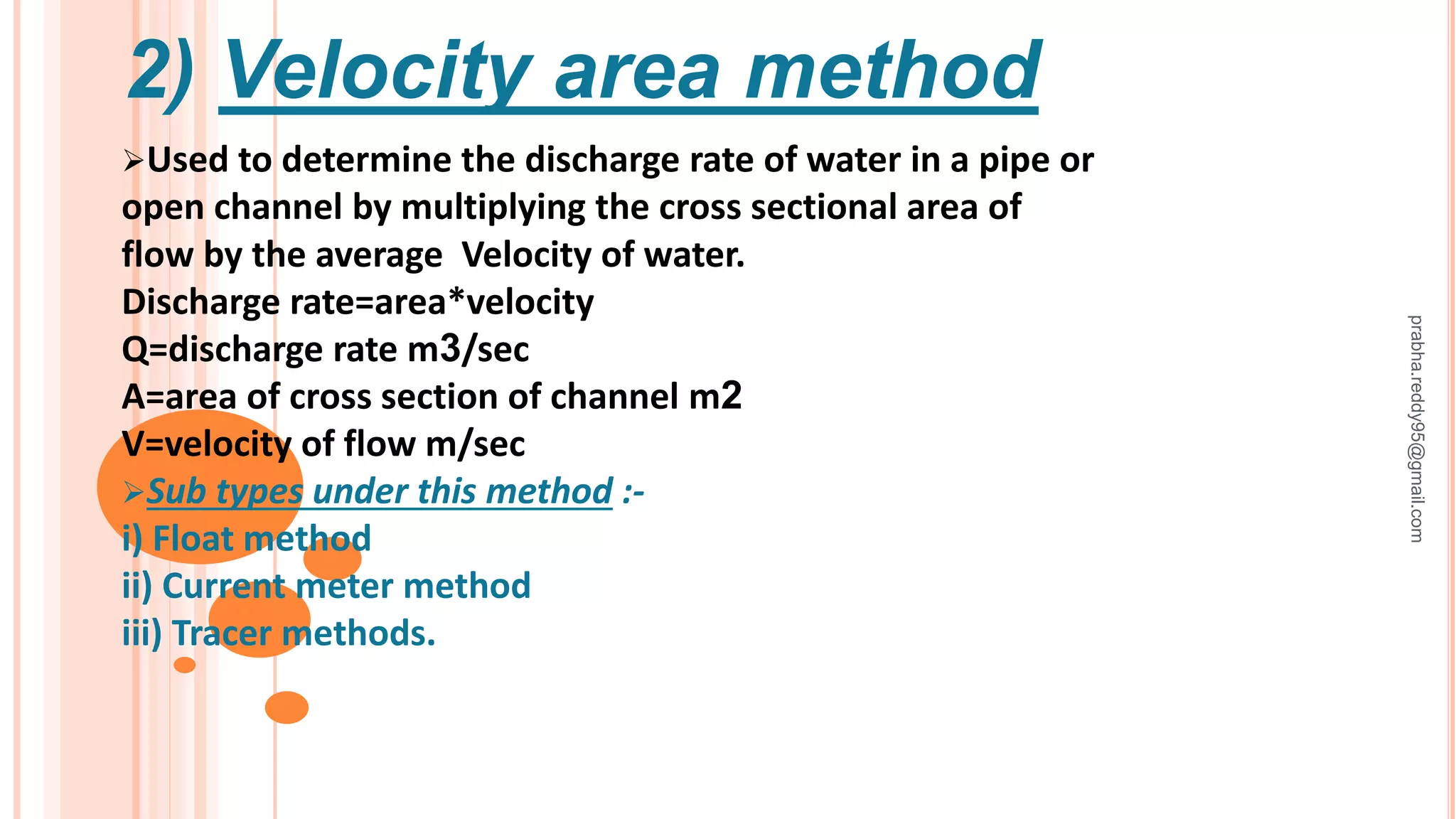 2) Velocity area method
Used to determine the discharge rate of water in a pipe or
open channel by multiplying the cross sectional area of
flow by the average Velocity of water.
Discharge rate=area*velocity
Q=discharge rate m3/sec
A=area of cross section of channel m2
V=velocity of flow m/sec
Sub types under this method :-
i) Float method
ii) Current meter method
iii) Tracer methods.
prabha.reddy95@gmail.com
 