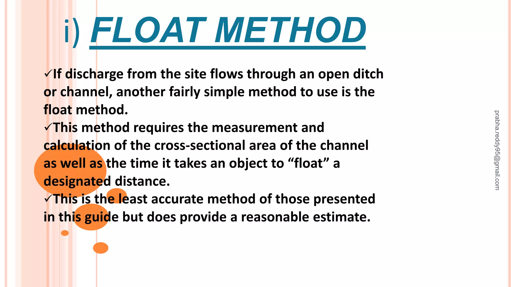 i) FLOAT METHOD
If discharge from the site flows through an open ditch
or channel, another fairly simple method to use is the
float method.
This method requires the measurement and
calculation of the cross-sectional area of the channel
as well as the time it takes an object to “float” a
designated distance.
This is the least accurate method of those presented
in this guide but does provide a reasonable estimate.
prabha.reddy95@gmail.com
 