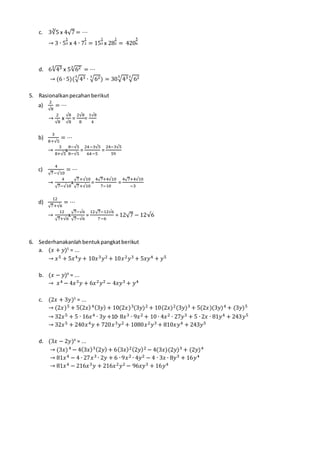 c. 3∛5 x 4√7 = ⋯
→ 3 ∙ 5
1
3 x 4 ∙ 7
1
2 = 15
1
3 x 28
1
2 = 420
5
6
d. 6√435
x 5√623
= ⋯
→ (6 ∙ 5)(√435
∙ √623
) = 30√435
√623
5. Rasionalkanpecahanberikut
a)
2
√8
= ⋯
→
2
√8
x
√8
√8
=
2√8
8
=
1√8
4
b)
3
8+√5
= ⋯
→
3
8+√5
x
8−√5
8−√5
=
24−3√5
64−5
=
24−3√5
59
c)
4
√7−√10
= ⋯
→
4
√7−√10
x
√7+√10
√7+√10
=
4√7+4√10
7−10
=
4√7+4√10
−3
d)
12
√7+√6
= ⋯
→
12
√7+√6
x
√7−√6
√7−√6
=
12√7−12√6
7−6
= 12√7 − 12√6
6. Sederhanakanlahbentukpangkatberikut
a. (𝑥 + 𝑦)5
= ...
→ 𝑥5 + 5𝑥4 𝑦 + 10𝑥3 𝑦2 + 10𝑥2 𝑦3 + 5𝑥𝑦4 + 𝑦5
b. (𝑥 − 𝑦)4
= ...
→ 𝑥4 − 4𝑥3 𝑦 + 6𝑥2 𝑦2 − 4𝑥𝑦3 + 𝑦4
c. (2𝑥 + 3𝑦)5
= ...
→ (2𝑥)5 + 5(2𝑥)4(3𝑦) + 10(2𝑥)3(3𝑦)2 + 10(2𝑥)2(3𝑦)3 + 5(2𝑥)(3𝑦)4 + (3𝑦)5
→ 32𝑥5 + 5 ∙ 16𝑥4 ∙ 3𝑦 +10∙ 8𝑥3 ∙ 9𝑥2 + 10 ∙ 4𝑥2 ∙ 27𝑦3 + 5 ∙ 2𝑥 ∙ 81𝑦4 + 243𝑦5
→ 32𝑥5 + 240𝑥4 𝑦 + 720𝑥3 𝑦2 + 1080𝑥2 𝑦3 + 810𝑥𝑦4 + 243𝑦5
d. (3𝑥 − 2𝑦)4
= ...
→ (3𝑥)4 − 4(3𝑥)3(2𝑦) + 6(3𝑥)2(2𝑦)2 − 4(3𝑥)(2𝑦)3 + (2𝑦)4
→ 81𝑥4 − 4 ∙ 27𝑥3 ∙ 2𝑦 + 6 ∙ 9𝑥2 ∙ 4𝑦2 − 4 ∙ 3𝑥 ∙ 8𝑦3 + 16𝑦4
→ 81𝑥4 − 216𝑥3 𝑦 + 216𝑥2 𝑦2 − 96𝑥𝑦3 + 16𝑦4
 