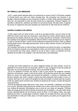 1ª Pedro-9
NO TEMAN A LAS AMENAZAS
[13].Y ¿quién podrá hacerles daño si se esfuerzan en hacer el bien? [14].Felices ustedes
si incluso tienen que sufrir por haber actuado bien. No compartan sus temores ni se
asusten, [15].sino bendigan en sus corazones al Señor, a Cristo; estén siempre dispuestos
para dar una respuesta a quien les pida cuenta de su esperanza, [16].pero háganlo con
sencillez y deferencia, sabiendo que tienen la conciencia limpia. De este modo, si alguien
los acusa, la vergüenza será para aquellos que calumnian la vida recta de los cristianos.
SUFRIR A EJEMPLO DE CRISTO
[17].Es mejor sufrir por hacer el bien, si tal es la voluntad de Dios, que por hacer el mal.
[18].Pues Cristo quiso morir por el pecado y para llevarnos a Dios, siendo esta la muerte
del justo por los injustos. Murió por ser carne, y luego resucitó por el Espíritu. [19].Entonces
fue a predicar a los espíritus encarcelados; [20].me refiero a esas personas que se negaron
a creer en tiempo de Noé, cuando se iba acabando la paciencia de Dios y Noé ya estaba
construyendo el arca. Pero algunas personas, ocho en total, entraron al arca y se salvaron
a través del agua.
[21].Ustedes reconocen en esto la figura del bautismo que ahora los salva; no esperaban
de él una limpieza corporal, sino que pidieron a Dios una renovación interior por medio de
la resurrección de Cristo Jesús. [22].El se ha ido al cielo y está a la derecha de Dios,
después de someter a los ángeles, a las dominaciones y las potestades.
CAPÍTULO 4
[1].Dado que Cristo padeció en su carne, háganse fuertes con esta certeza: el que ha
padecido en su carne ha roto con el pecado. [2].Por lo cual, entreguen lo que les queda de
esta vida, no ya a las pasiones humanas, sino a la voluntad de Dios.
[3].Ya es bastante el tiempo que dimos a todo lo que buscan los paganos: excesos,
pasiones, borracheras, orgías y culto de los ídolos. [4].A ellos les parece raro que ustedes
ahora no corran con ellos hacia ese torrente de perdición, e incluso lo interpretan mal;
[5].pero tendrán que rendir cuentas a Aquel que está preparado para juzgar a vivos y a
muertos. [6].Pues no sin razón el Evangelio ha sido anunciado a muchos que han muerto;
si bien en cuanto seres humanos han recibido la sentencia de muerte, a través del Espíritu
viven para Dios.
[7].El fin de todas las cosas está cerca; vivan, pues, con sensatez, y dediquen sus noches
a la oración. [8].Sobre todo ámense de verdad unos a otros, pues el amor hace perdonar
una multitud de pecados. [9].Acójanse unos a otros en sus casas sin quejarse. [10].Que
cada uno ponga al servicio de los demás el carisma que ha recibido, y de este modo serán
buenos administradores de los diversos dones de Dios. [11].Si alguno habla, que sean
palabras de Dios; si cumple algún ministerio, hágalo con el poder de Dios, para que Dios
sea glorificado en todo por Cristo Jesús. A él sea la gloria y el poder por los siglos de los
siglos. Amén.
 