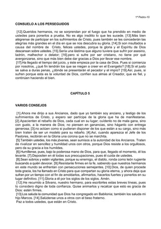 1ª Pedro-10
CONSUELO A LOS PERSEGUIDOS
[12].Queridos hermanos, no se sorprendan por el fuego que ha prendido en medio de
ustedes para ponerlos a prueba. No es algo insólito lo que les sucede. [13].Más bien
alégrense de participar en los sufrimientos de Cristo, pues también se les concederán las
alegrías más grandes en el día en que se nos descubra su gloria. [14].Si son insultados a
causa del nombre de Cristo, felices ustedes, porque la gloria y el Espíritu de Dios
descansan sobre ustedes. [15].Sería una lástima que alguno tuviera que sufrir por asesino,
ladrón, malhechor o delator; [16].pero si sufre por ser cristiano, no tiene por qué
avergonzarse, sino que más bien debe dar gracias a Dios por llevar ese nombre.
[17].Ha llegado el tiempo del juicio, y éste empieza por la casa de Dios. Pues si comienza
por nosotros, ¿qué fin tendrán los que se niegan a creer en el Evangelio? [18].Si el justo
se salva a duras penas, ¿dónde se presentarán el pecador y el impío? [19].Así, pues, si
sufren porque esta es la voluntad de Dios, confíen sus almas al Creador, que es fiel, y
continúen haciendo el bien.
CAPÍTULO 5
VARIOS CONSEJOS
[1].Ahora me dirijo a sus Ancianos, dado que yo también soy anciano, y testigo de los
sufrimientos de Cristo, y espero ser partícipe de la gloria que ha de manifestarse.
[2].Apacienten el rebaño de Dios, cada cual en su lugar; cuídenlo no de mala gana, sino
con gusto, a la manera de Dios; no piensen en ganancias, sino háganlo con entrega
generosa; [3].no actúen como si pudieran disponer de los que están a su cargo, sino más
bien traten de ser un modelo para su rebaño. [4].Así, cuando aparezca el Jefe de los
Pastores, recibirán en la Gloria una corona que no se marchita.
[5].También ustedes, los más jóvenes, sean sumisos a la autoridad de los Ancianos. Traten
de rivalizar en sencillez y humildad unos con otros, porque Dios resiste a los orgullosos,
pero da su gracia a los humildes.
[6].Humíllense, pues, bajo la poderosa mano de Dios, para que, llegado el momento, él los
levante. [7].Depositen en él todas sus preocupaciones, pues él cuida de ustedes.
[8].Sean sobrios y estén vigilantes, porque su enemigo, el diablo, ronda como león rugiente
buscando a quién devorar. [9].Resístanle firmes en la fe, sabiendo que nuestros hermanos
en este mundo se enfrentan con persecuciones semejantes. [10].Dios, de quien procede
toda gracia, los ha llamado en Cristo para que compartan su gloria eterna, y ahora deja que
sufran por un tiempo con el fin de amoldarlos, afirmarlos, hacerlos fuertes y ponerlos en su
lugar definitivo. [11].Gloria a él por los siglos de los siglos. Amén.
[12].He recurrido a Silvano, nuestro hermano, para escribirles estas breves líneas, pues
lo considero digno de toda confianza. Quise animarlos y recalcar que esto es gracia de
Dios: estén firmes.
[13].Los saluda la comunidad que Dios ha congregado en Babilonia; también los saluda mi
hijo Marcos. [14].Salúdense unos a otros con el beso fraterno.
Paz a todos ustedes, que están en Cristo.
 