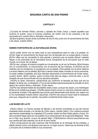 2ª Pedro-11
SEGUNDA CARTA DE SAN PEDRO
CAPÍTULO 1
[1].Carta de Simeón Pedro, servidor y apóstol de Cristo Jesús, a todos aquellos que
tuvieron la suerte, como la tuvimos nosotros, de recibir una fe tan preciosa y de ser
renovados por nuestro Dios y Salvador Jesucristo.
[2].Que la gracia y la paz se les aumenten de día en día, junto con el conocimiento de Dios
y de Jesús, nuestro Señor.
SOMOS PARTÍCIPES DE LA NATURALEZA DIVINA
[3].Su poder divino nos ha dado todo lo que necesitamos para la vida y la piedad, en
primer lugar el conocimiento de Aquel que nos ha llamado por su propia gloria y fuerza.
[4].Por ellas nos ha concedido lo más grande y precioso que se pueda ofrecer: ustedes
llegan a ser partícipes de la naturaleza divina, escapando de la corrupción que en este
mundo va a la par con el deseo.
[5].Por eso, pongan el máximo empeño en incrementar su fe con la firmeza, [6].la firmeza
con el conocimiento, el conocimiento con el dominio de los instintos, el dominio de los
instintos con la constancia, la constancia con la piedad, [7].la piedad con el amor fraterno
y el amor fraterno con la caridad. [8].Pues si tienen todas estas virtudes en forma eminente,
no serán inútiles ni estériles, sino que más bien alcanzarán el conocimiento de Cristo Jesús,
nuestro Señor. [9].En cambio, quien no tiene todo esto es ciego y corto de vista, y se ha
olvidado de que fue purificado de sus pecados pasados.
[10].Por lo tanto, hermanos, esfuércense por confirmar el llamado de Dios que los ha
elegido. Si obran así, no decaerán, [11].y se les facilitará generosamente la entrada al reino
eterno de nuestro Señor y Salvador, Cristo Jesús.
[12].Por eso siempre trataré de recordarles estas cosas, aunque las sepan y se mantengan
firmes en la verdad que poseen. [13].Me parece bueno avivar su memoria mientras esté en
la presente morada, [14].sabiendo que pronto será desarmada esta tienda mía, según me
lo ha manifestado nuestro Señor Jesucristo. [15].Por eso procuro hacer todo lo necesario
para que, después de mi partida, recuerden constantemente estas cosas.
LAS BASES DE LA FE
[16].En efecto, no hemos sacado de fábulas o de teorías inventadas lo que les hemos
enseñado sobre el poder y la venida de Cristo Jesús, nuestro Señor. Con nuestros propios
ojos hemos contemplado su majestad [17].cuando recibió de Dios Padre gloria y honor. En
ese momento llegó sobre él una palabra muy extraordinaria de la gloriosa Majestad: *Este
es mi Hijo muy querido, el que me agradó eligir.+ [18].Nosotros mismos escuchamos esa
voz venida del cielo estando con él en el cerro santo.
[19].A consecuencia de esto creemos más firmemente en el mensaje de los profetas, y
deben tenerlo como una lámpara que luce en un lugar oscuro, hasta que se levante el día
y el lucero de la mañana brille en sus corazones.
 